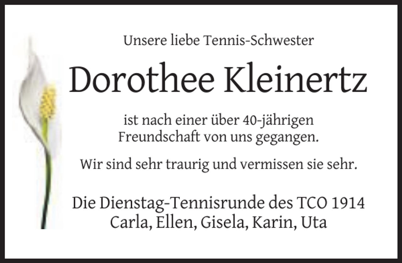 <p>Unsere liebe Tennis-Schwester</p><p>Dorothee Kleinertz<br />ist nach einer über 40-jährigen<br />Freundschaft von uns gegangen.<br />Wir sind sehr traurig und vermissen sie sehr.</p><p>Die Dienstag-Tennisrunde des TCO 1914<br />Carla, Ellen, Gisela, Karin, Uta</p>