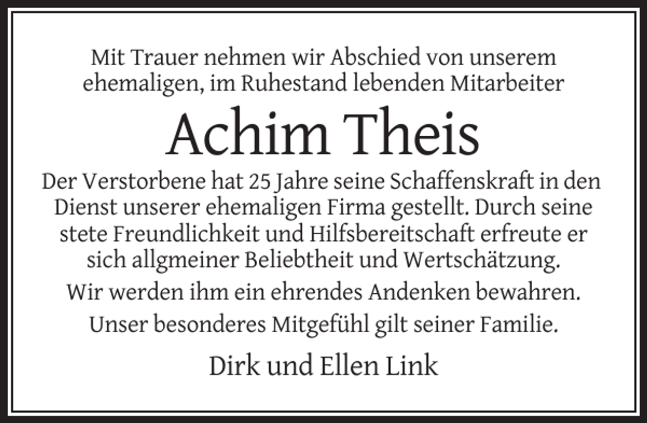 <p>Mit Trauer nehmen wir Abschied von unserem<br />ehemaligen, im Ruhestand lebenden Mitarbeiter</p><p>Achim Theis<br />Der Verstorbene hat 25 Jahre seine Schaffenskraft in den<br />Dienst unserer ehemaligen Firma gestellt. Durch seine<br />stete Freundlichkeit und Hilfsbereitschaft erfreute er<br />sich allgmeiner Beliebtheit und Wertschätzung.<br />Wir werden ihm ein ehrendes Andenken bewahren.<br />Unser besonderes Mitgefühl gilt seiner Familie.</p><p>Dirk und Ellen Link</p>