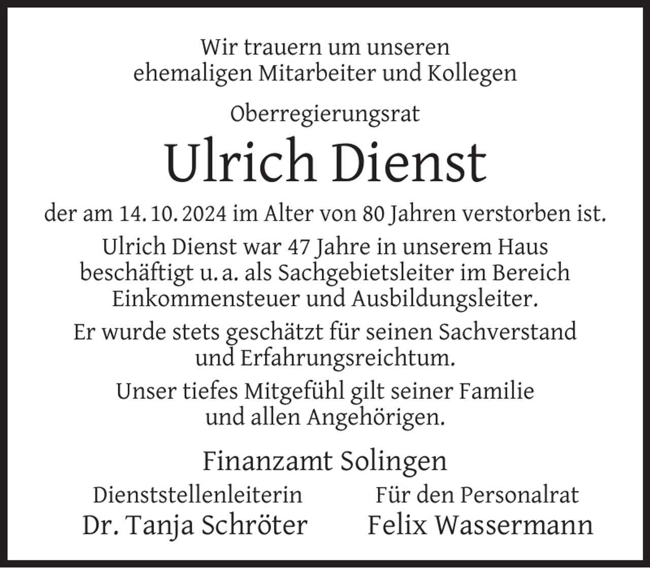 <p>Wir trauern um unseren<br />ehemaligen Mitarbeiter und Kollegen<br />Oberregierungsrat</p><p>Ulrich Dienst</p><p>der am 14. 10. 2024 im Alter von 80 Jahren verstorben ist.<br />Ulrich Dienst war 47 Jahre in unserem Haus<br />beschäftigt u. a. als Sachgebietsleiter im Bereich<br />Einkommensteuer und Ausbildungsleiter.<br />Er wurde stets geschätzt für seinen Sachverstand<br />und Erfahrungsreichtum.<br />Unser tiefes Mitgefühl gilt seiner Familie<br />und allen Angehörigen.</p><p>Finanzamt Solingen</p><p>Dienststellenleiterin</p><p>Dr. Tanja Schröter</p><p>Für den Personalrat</p><p>Felix Wassermann</p>