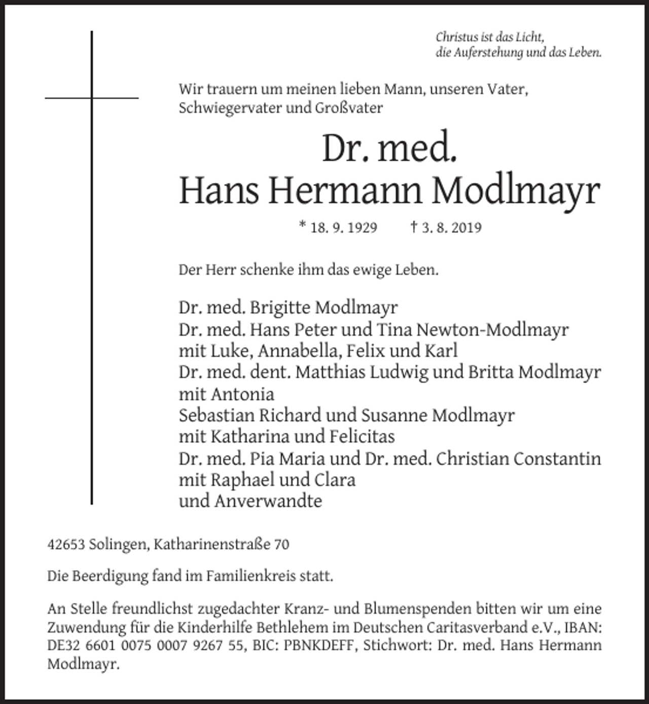 <p>Christus ist das Licht,<br />die Auferstehung und das Leben.</p><p>Wir trauern um meinen lieben Mann, unseren Vater,<br />Schwiegervater und Großvater</p><p>Dr. med.<br />Hans Hermann Modlmayr<br />* 18. 9. 1929</p><p>† 3. 8. 2019</p><p>Der Herr schenke ihm das ewige Leben.</p><p>Dr. med. Brigitte Modlmayr<br />Dr. med. Hans Peter und Tina Newton-Modlmayr<br />mit Luke, Annabella, Felix und Karl<br />Dr. med. dent. Matthias Ludwig und Britta Modlmayr<br />mit Antonia<br />Sebastian Richard und Susanne Modlmayr<br />mit Katharina und Felicitas<br />Dr. med. Pia Maria und Dr. med. Christian Constantin<br />mit Raphael und Clara<br />und Anverwandte<br />42653 Solingen, Katharinenstraße 70<br />Die Beerdigung fand im Familienkreis statt.<br />An Stelle freundlichst zugedachter Kranz- und Blumenspenden bitten wir um eine<br />Zuwendung für die Kinderhilfe Bethlehem im Deutschen Caritasverband e.V., IBAN:<br />DE32 6601 0075 0007 9267 55, BIC: PBNKDEFF, Stichwort: Dr. med. Hans Hermann<br />Modlmayr.</p>