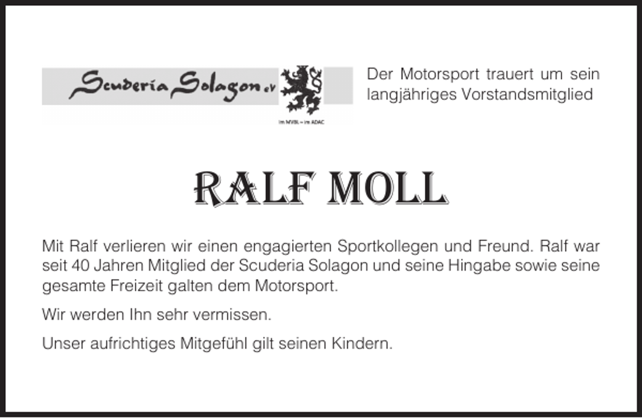 <p>Der Motorsport trauert um sein<br />langjähriges Vorstandsmitglied</p><p>RALF MOLL<br />Mit Ralf verlieren wir einen engagierten Sportkollegen und Freund. Ralf war<br />seit 40 Jahren Mitglied der Scuderia Solagon und seine Hingabe sowie seine<br />gesamte Freizeit galten dem Motorsport.<br />Wir werden Ihn sehr vermissen.<br />Unser aufrichtiges Mitgefühl gilt seinen Kindern.</p>