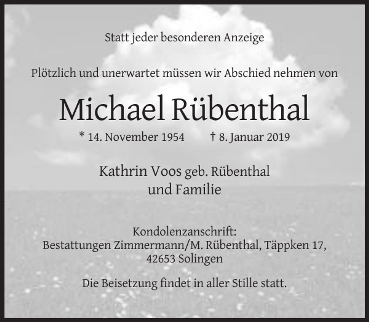<p>Statt jeder besonderen Anzeige<br />Plötzlich und unerwartet müssen wir Abschied nehmen von</p><p>Michael Rübenthal<br />* 14. November 1954</p><p>† 8. Januar 2019</p><p>Kathrin Voos geb. Rübenthal<br />und Familie<br />Kondolenzanschrift:<br />Bestattungen Zimmermann/M. Rübenthal, Täppken 17,<br />42653 Solingen<br />Die Beisetzung findet in aller Stille statt.</p>
