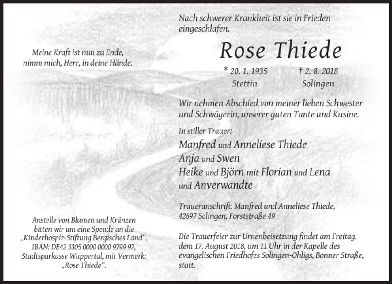 <p>Nach schwerer Krankheit ist sie in Frieden<br />eingeschlafen.<br />Meine Kraft ist nun zu Ende,<br />nimm mich, Herr, in deine Hände.</p><p>Rose Thiede<br />* 20. 1. 1935<br />Stettin</p><p>† 2. 8. 2018<br />Solingen</p><p>Wir nehmen Abschied von meiner lieben Schwester<br />und Schwägerin, unserer guten Tante und Kusine.<br />In stiller Trauer:</p><p>Manfred und Anneliese Thiede<br />Anja und Swen<br />Heike und Björn mit Florian und Lena<br />und Anverwandte<br />Traueranschrift: Manfred und Anneliese Thiede,<br />42697 Solingen, Forststraße 49<br />Anstelle von Blumen und Kränzen<br />bitten wir um eine Spende an die<br />„Kinderhospiz-Stiftung Bergisches Land“,<br />IBAN: DE42 3305 9797,<br />Stadtsparkasse Wuppertal, mit Vermerk:<br />„Rose Thiede“.</p><p>Die Trauerfeier zur Urnenbeisetzung findet am Freitag,<br />dem 17. August 2018, um 11 Uhr in der Kapelle des<br />evangelischen Friedhofes Solingen-Ohligs, Bonner Straße,<br />statt.</p>