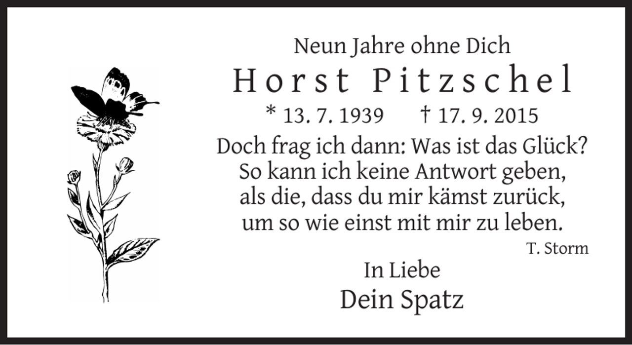<p>Neun Jahre ohne Dich</p>
<p>Horst Pitzschel<br />* 13. 7. 1939 † 17. 9. 2015<br />Doch frag ich dann: Was ist das Glück?<br />So kann ich keine Antwort geben,<br />als die, dass du mir kämst zurück,<br />um so wie einst mit mir zu leben.<br />T. Storm</p>
<p>In Liebe</p>
<p>Dein Spatz</p>