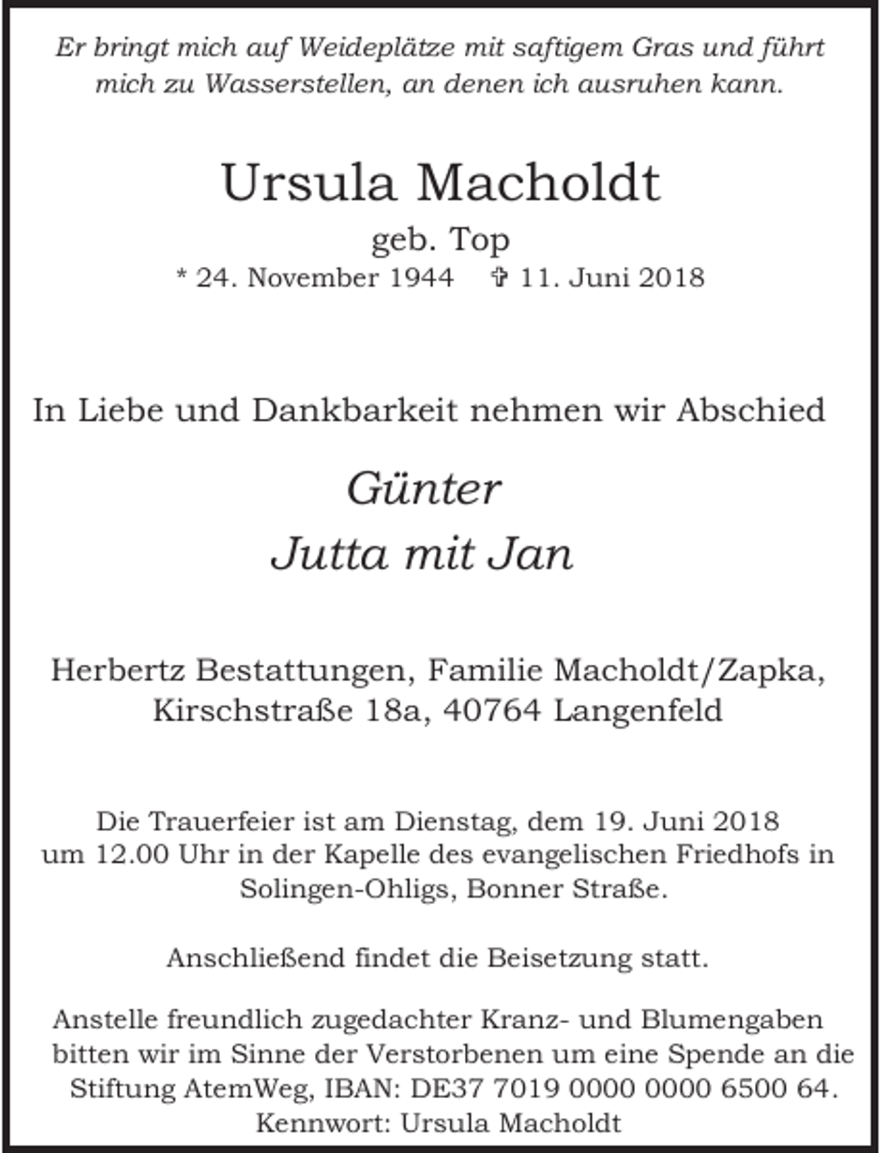 <p>Er bringt mich auf Weideplätze mit saftigem Gras und führt<br />mich zu Wasserstellen, an denen ich ausruhen kann.</p><p>Ursula Macholdt<br />geb. Top</p><p>* 24. November 1944</p><p>= 11. Juni 2018</p><p>In Liebe und Dankbarkeit nehmen wir Abschied</p><p>Günter<br />Jutta mit Jan<br />Herbertz Bestattungen, Familie Macholdt/Zapka,<br />Kirschstraße 18a, 40764 Langenfeld<br />Die Trauerfeier ist am Dienstag, dem 19. Juni 2018<br />um 12.00 Uhr in der Kapelle des evangelischen Friedhofs in<br />Solingen-Ohligs, Bonner Straße.<br />Anschließend findet die Beisetzung statt.<br />Anstelle freundlich zugedachter Kranz- und Blumengaben<br />bitten wir im Sinne der Verstorbenen um eine Spende an die<br />Stiftung AtemWeg, IBAN: DE3019 6500 64.<br />Kennwort: Ursula Macholdt</p>