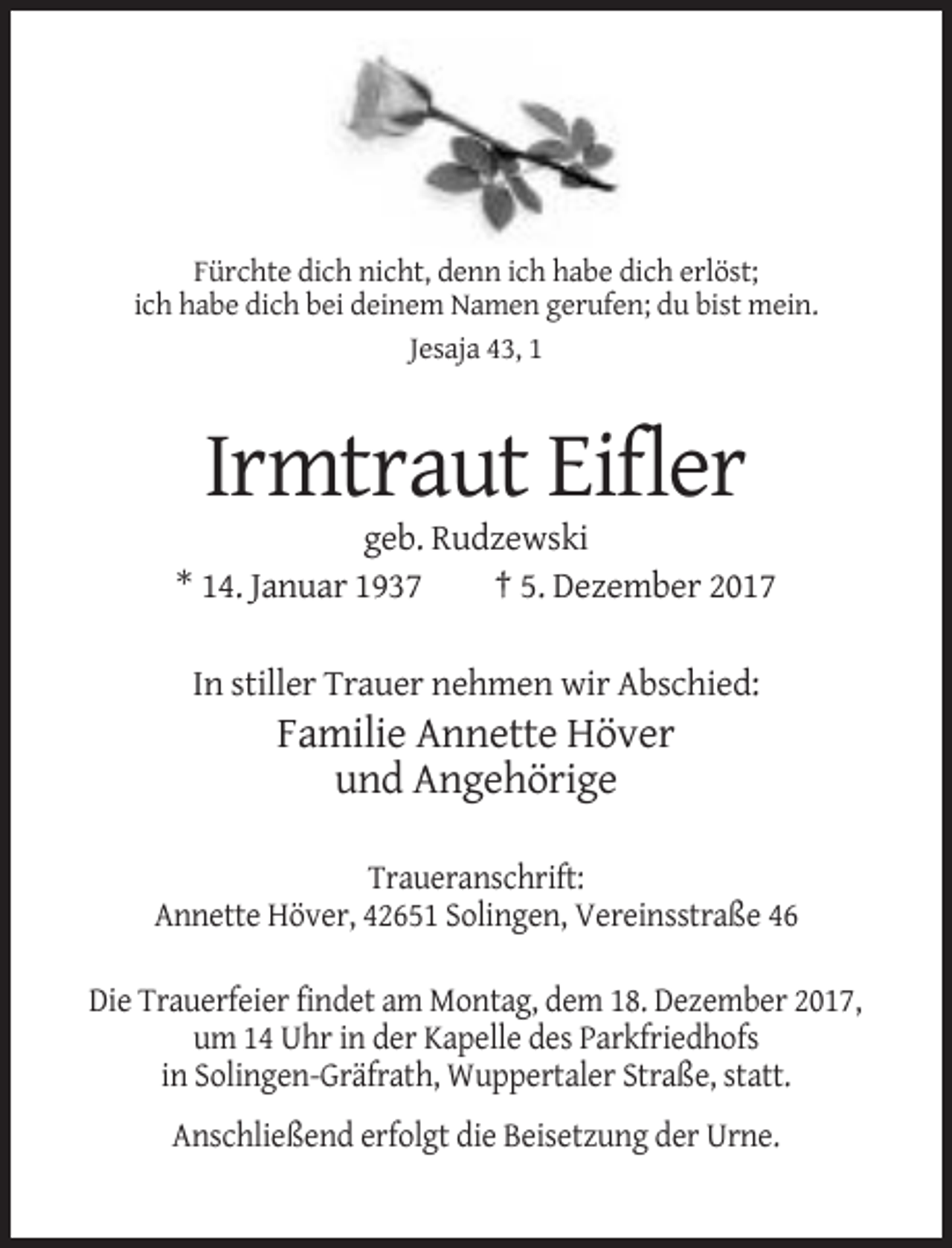 <p>Fürchte dich nicht, denn ich habe dich erlöst;<br />ich habe dich bei deinem Namen gerufen; du bist mein.<br />Jesaja 43, 1</p><p>Irmtraut Eifler<br />geb. Rudzewski<br />* 14. Januar 1937<br />† 5. Dezember 2017<br />In stiller Trauer nehmen wir Abschied:</p><p>Familie Annette Höver<br />und Angehörige<br />Traueranschrift:<br />Annette Höver, 42651 Solingen, Vereinsstraße 46<br />Die Trauerfeier findet am Montag, dem 18. Dezember 2017,<br />um 14 Uhr in der Kapelle des Parkfriedhofs<br />in Solingen-Gräfrath, Wuppertaler Straße, statt.<br />Anschließend erfolgt die Beisetzung der Urne.</p>