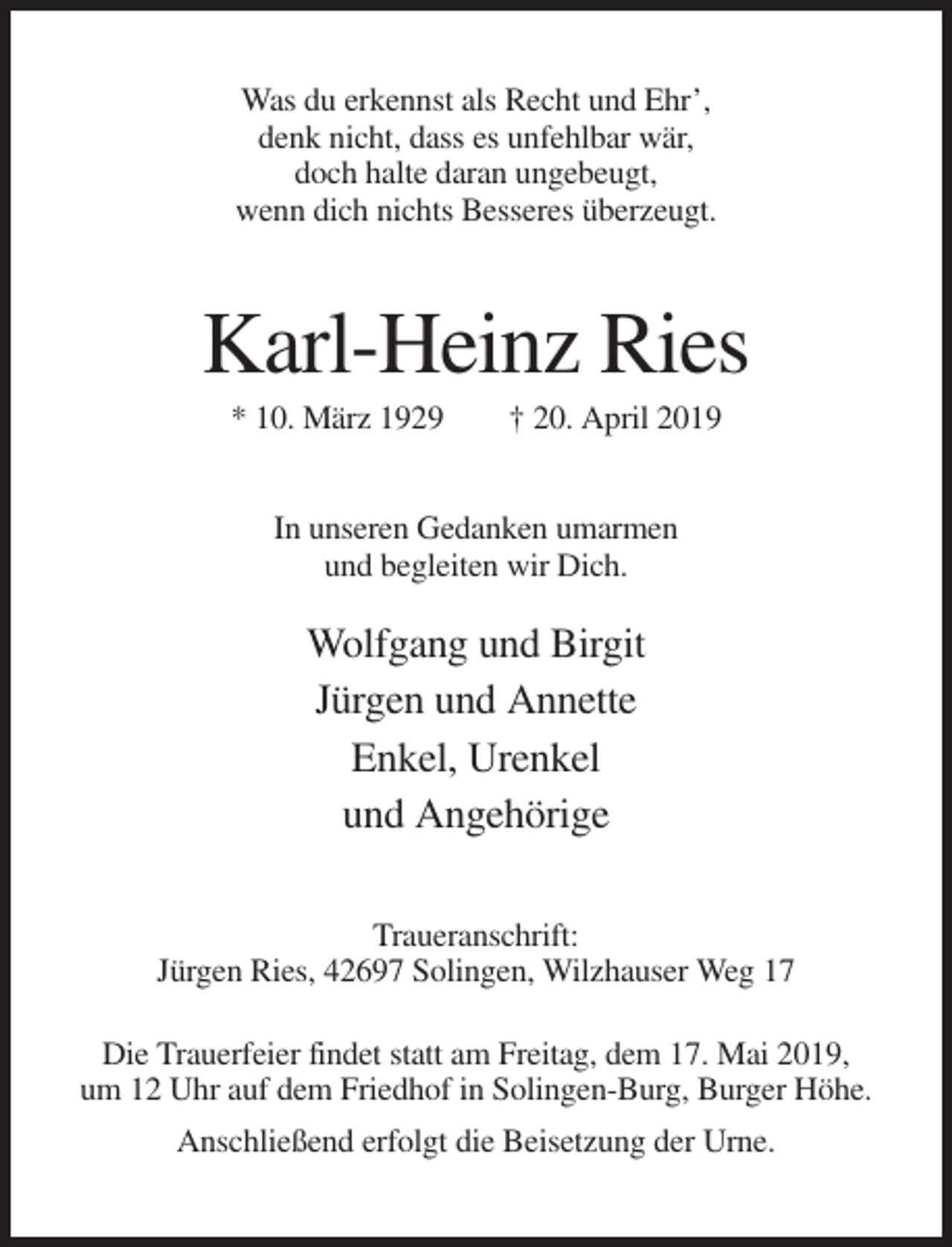 <p>Was du erkennst als Recht und Ehr’,<br />denk nicht, dass es unfehlbar wär,<br />doch halte daran ungebeugt,<br />wenn dich nichts Besseres überzeugt.</p><p>Karl-Heinz Ries<br />* 10. März 1929</p><p>† 20. April 2019</p><p>In unseren Gedanken umarmen<br />und begleiten wir Dich.</p><p>Wolfgang und Birgit<br />Jürgen und Annette<br />Enkel, Urenkel<br />und Angehörige<br />Traueranschrift:<br />Jürgen Ries, 42697 Solingen, Wilzhauser Weg 17<br />Die Trauerfeier findet statt am Freitag, dem 17. Mai 2019,<br />um 12 Uhr auf dem Friedhof in Solingen-Burg, Burger Höhe.<br />Anschließend erfolgt die Beisetzung der Urne.</p>