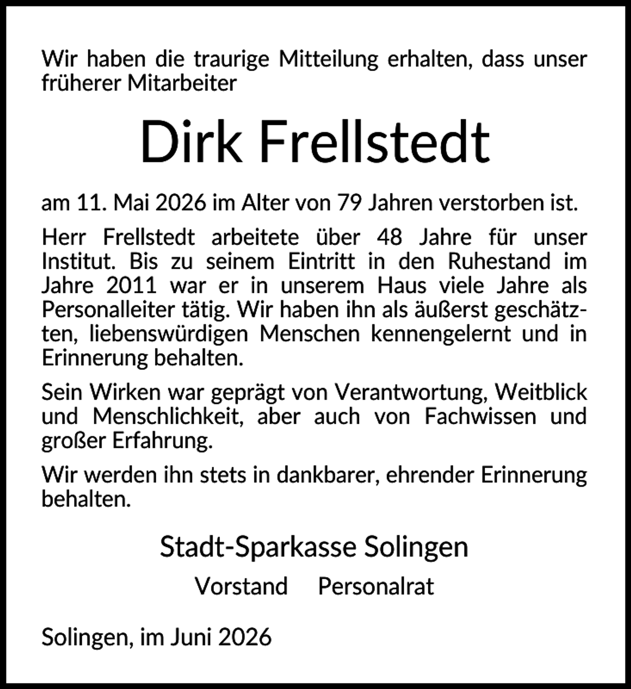<p>Wir haben die traurige Mitteilung erhalten, dass unser<br />früherer Mitarbeiter</p><p>Dirk Frellstedt<br />am 11. Mai 2026 im Alter von 79 Jahren verstorben ist.<br />Herr Frellstedt arbeitete über 48 Jahre für unser<br />Institut. Bis zu seinem Eintritt in den Ruhestand im<br />Jahre 2011 war er in unserem Haus viele Jahre als<br />Personalleiter tätig. Wir haben ihn als äußerst geschätzten, liebenswürdigen Menschen kennengelernt und in<br />Erinnerung behalten.<br />Sein Wirken war geprägt von Verantwortung, Weitblick<br />und Menschlichkeit, aber auch von Fachwissen und<br />großer Erfahrung.<br />Wir werden ihn stets in dankbarer, ehrender Erinnerung<br />behalten.</p><p>Stadt-Sparkasse Solingen<br />Vorstand<br />Solingen, im Juni 2026</p><p>Personalrat</p>