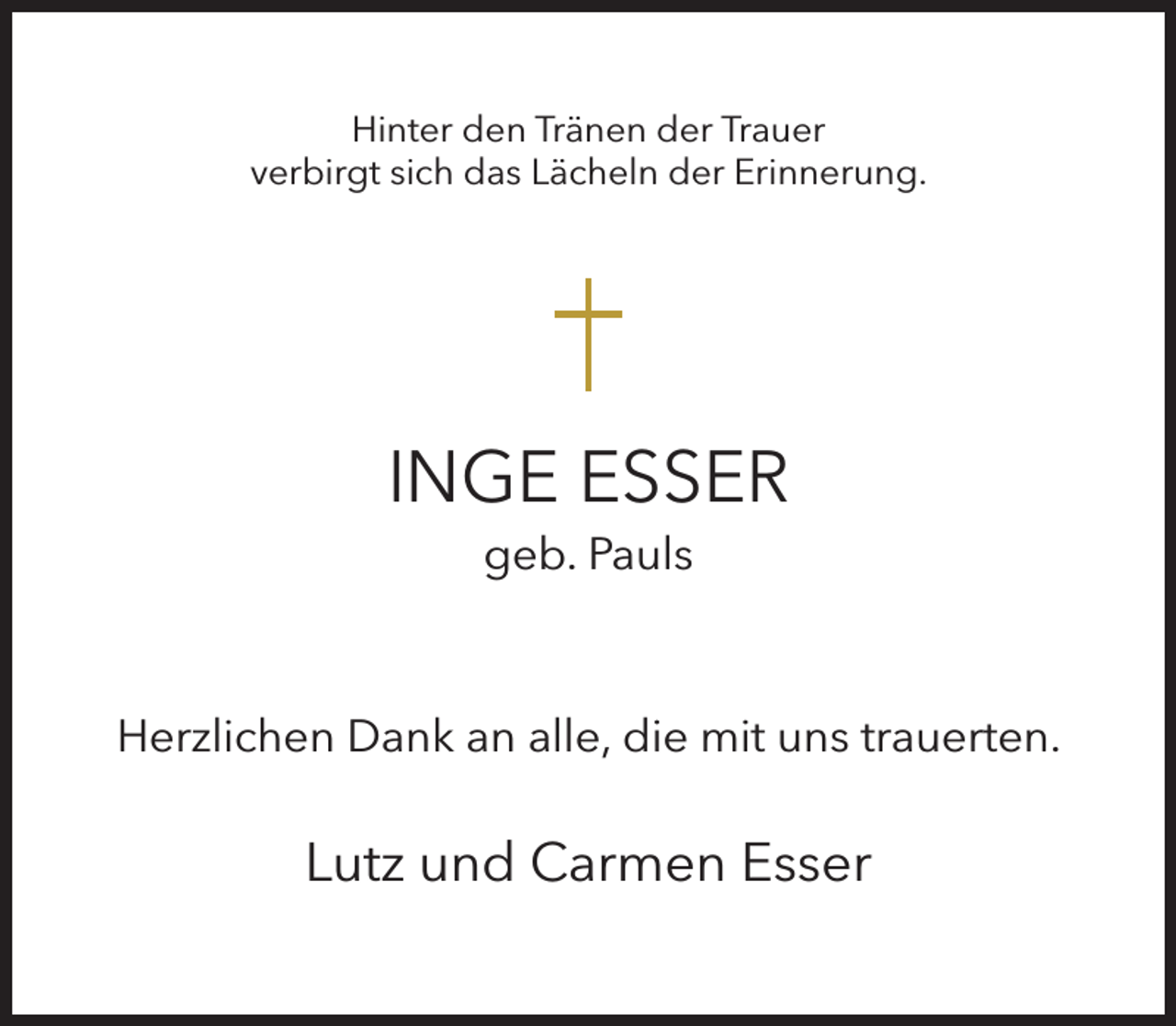 <p>Hinter den Tränen der Trauer<br />verbirgt sich das Lächeln der Erinnerung.</p><p>INGE ESSER<br />geb. Pauls</p><p>Herzlichen Dank an alle, die mit uns trauerten.</p><p>Lutz und Carmen Esser</p>