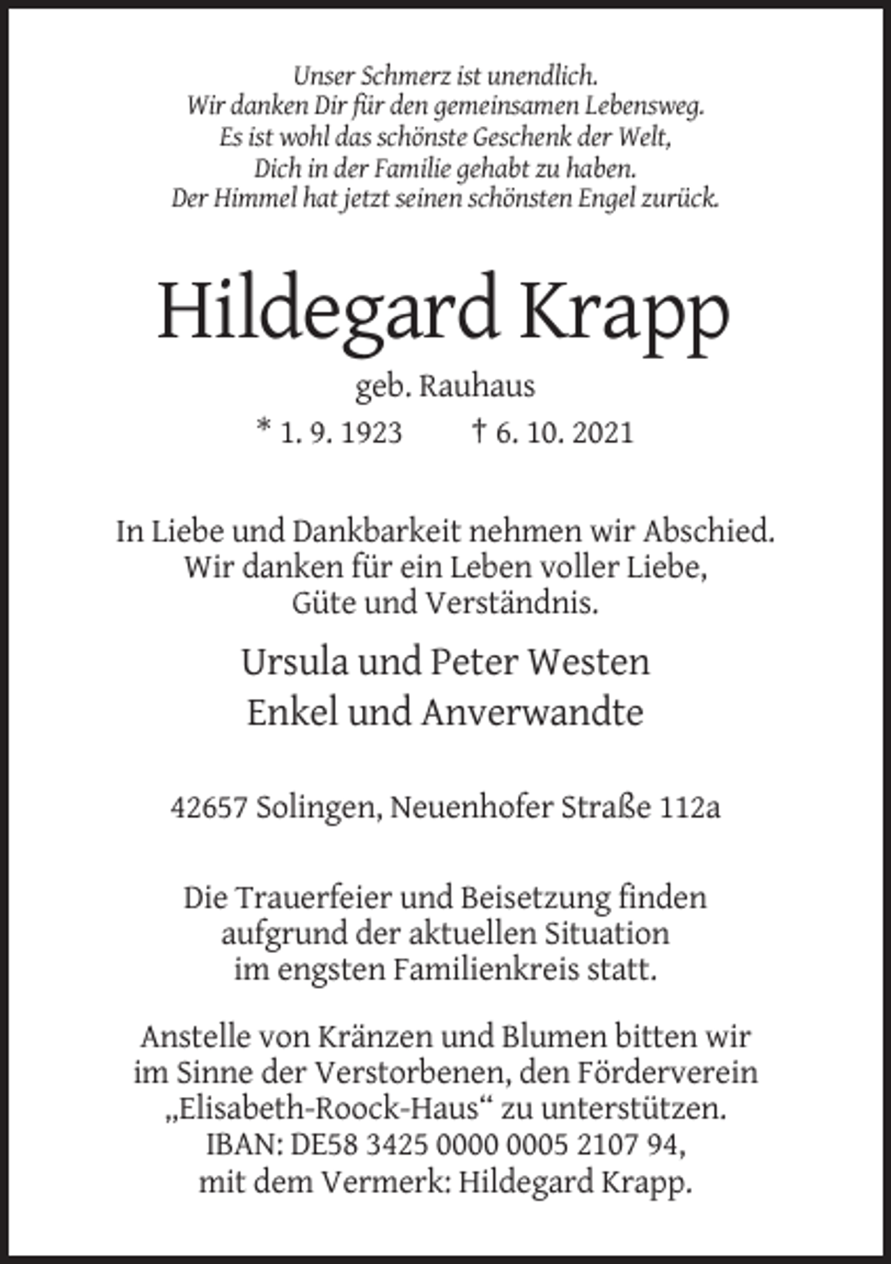 <p>Unser Schmerz ist unendlich.<br />Wir danken Dir für den gemeinsamen Lebensweg.<br />Es ist wohl das schönste Geschenk der Welt,<br />Dich in der Familie gehabt zu haben.<br />Der Himmel hat jetzt seinen schönsten Engel zurück.</p><p>Hildegard Krapp<br />geb. Rauhaus<br />* 1. 9. 1923<br />† 6. 10. 2021</p><p>In Liebe und Dankbarkeit nehmen wir Abschied.<br />Wir danken für ein Leben voller Liebe,<br />Güte und Verständnis.</p><p>Ursula und Peter Westen<br />Enkel und Anverwandte<br />42657 Solingen, Neuenhofer Straße 112a<br />Die Trauerfeier und Beisetzung finden<br />aufgrund der aktuellen Situation<br />im engsten Familienkreis statt.<br />Anstelle von Kränzen und Blumen bitten wir<br />im Sinne der Verstorbenen, den Förderverein<br />„Elisabeth-Roock-Haus“ zu unterstützen.<br />IBAN: DE58 3425 05 2107 94,<br />mit dem Vermerk: Hildegard Krapp.</p>