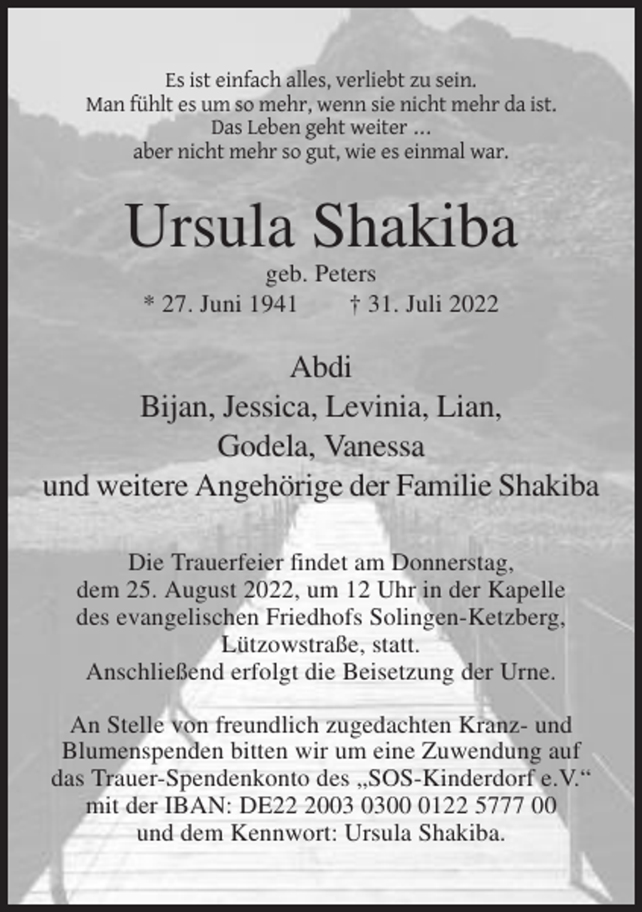 <p>Es ist einfach alles, verliebt zu sein.<br />Man fühlt es um so mehr, wenn sie nicht mehr da ist.<br />Das Leben geht weiter ...<br />aber nicht mehr so gut, wie es einmal war.</p><p>Ursula Shakiba<br />geb. Peters<br />* 27. Juni 1941<br />† 31. Juli 2022</p><p>Abdi<br />Bijan, Jessica, Levinia, Lian,<br />Godela, Vanessa<br />und weitere Angehörige der Familie Shakiba<br />Die Trauerfeier findet am Donnerstag,<br />dem 25. August 2022, um 12 Uhr in der Kapelle<br />des evangelischen Friedhofs Solingen-Ketzberg,<br />Lützowstraße, statt.<br />Anschließend erfolgt die Beisetzung der Urne.<br />An Stelle von freundlich zugedachten Kranz- und<br />Blumenspenden bitten wir um eine Zuwendung auf<br />das Trauer-Spendenkonto des „SOS-Kinderdorf e.V.“<br />mit der IBAN: DE200122 5777 00<br />und dem Kennwort: Ursula Shakiba.</p>