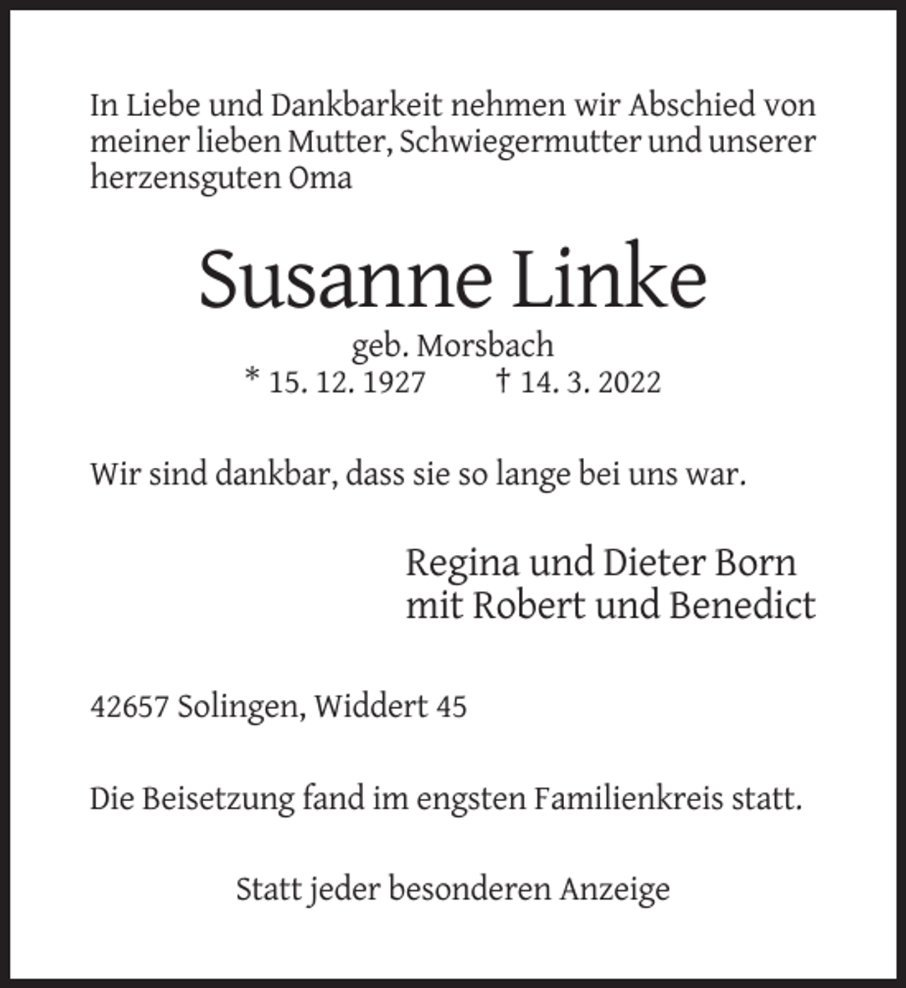 <p>In Liebe und Dankbarkeit nehmen wir Abschied von<br />meiner lieben Mutter, Schwiegermutter und unserer<br />herzensguten Oma</p><p>Susanne Linke<br />geb. Morsbach<br />* 15. 12. 1927<br />† 14. 3. 2022<br />Wir sind dankbar, dass sie so lange bei uns war.</p><p>Regina und Dieter Born<br />mit Robert und Benedict<br />42657 Solingen, Widdert 45<br />Die Beisetzung fand im engsten Familienkreis statt.<br />Statt jeder besonderen Anzeige</p>