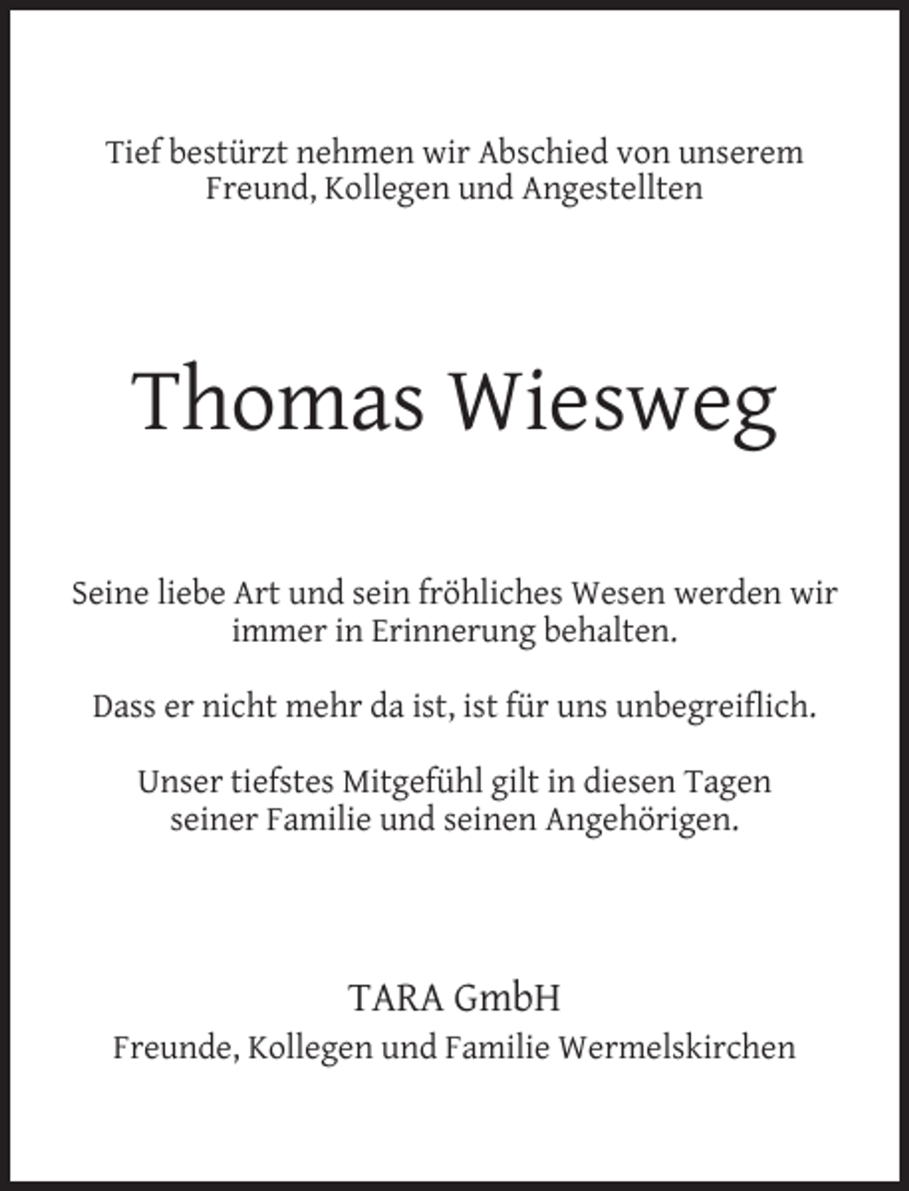 <p>Tief bestürzt nehmen wir Abschied von unserem<br />Freund, Kollegen und Angestellten</p><p>Thomas Wiesweg<br />Seine liebe Art und sein fröhliches Wesen werden wir<br />immer in Erinnerung behalten.<br />Dass er nicht mehr da ist, ist für uns unbegreiﬂich.<br />Unser tiefstes Mitgefühl gilt in diesen Tagen<br />seiner Familie und seinen Angehörigen.</p><p>TARA GmbH</p><p>Freunde, Kollegen und Familie Wermelskirchen</p>