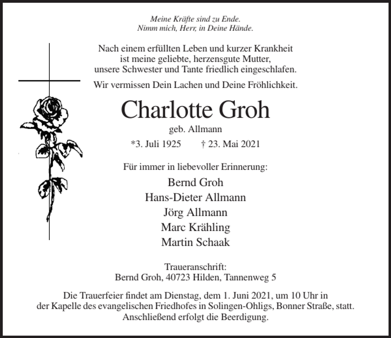 <p>Meine Kräfte sind zu Ende.<br />Nimm mich, Herr, in Deine Hände.</p><p>Nach einem erfüllten Leben und kurzer Krankheit<br />ist meine geliebte, herzensgute Mutter,<br />unsere Schwester und Tante friedlich eingeschlafen.<br />Wir vermissen Dein Lachen und Deine Fröhlichkeit.</p><p>Charlotte Groh<br />geb. Allmann<br />*3. Juli 1925<br />† 23. Mai 2021<br />Für immer in liebevoller Erinnerung:</p><p>Bernd Groh<br />Hans-Dieter Allmann<br />Jörg Allmann<br />Marc Krähling<br />Martin Schaak<br />Traueranschrift:<br />Bernd Groh, 40723 Hilden, Tannenweg 5<br />Die Trauerfeier findet am Dienstag, dem 1. Juni 2021, um 10 Uhr in<br />der Kapelle des evangelischen Friedhofes in Solingen-Ohligs, Bonner Straße, statt.<br />Anschließend erfolgt die Beerdigung.</p>