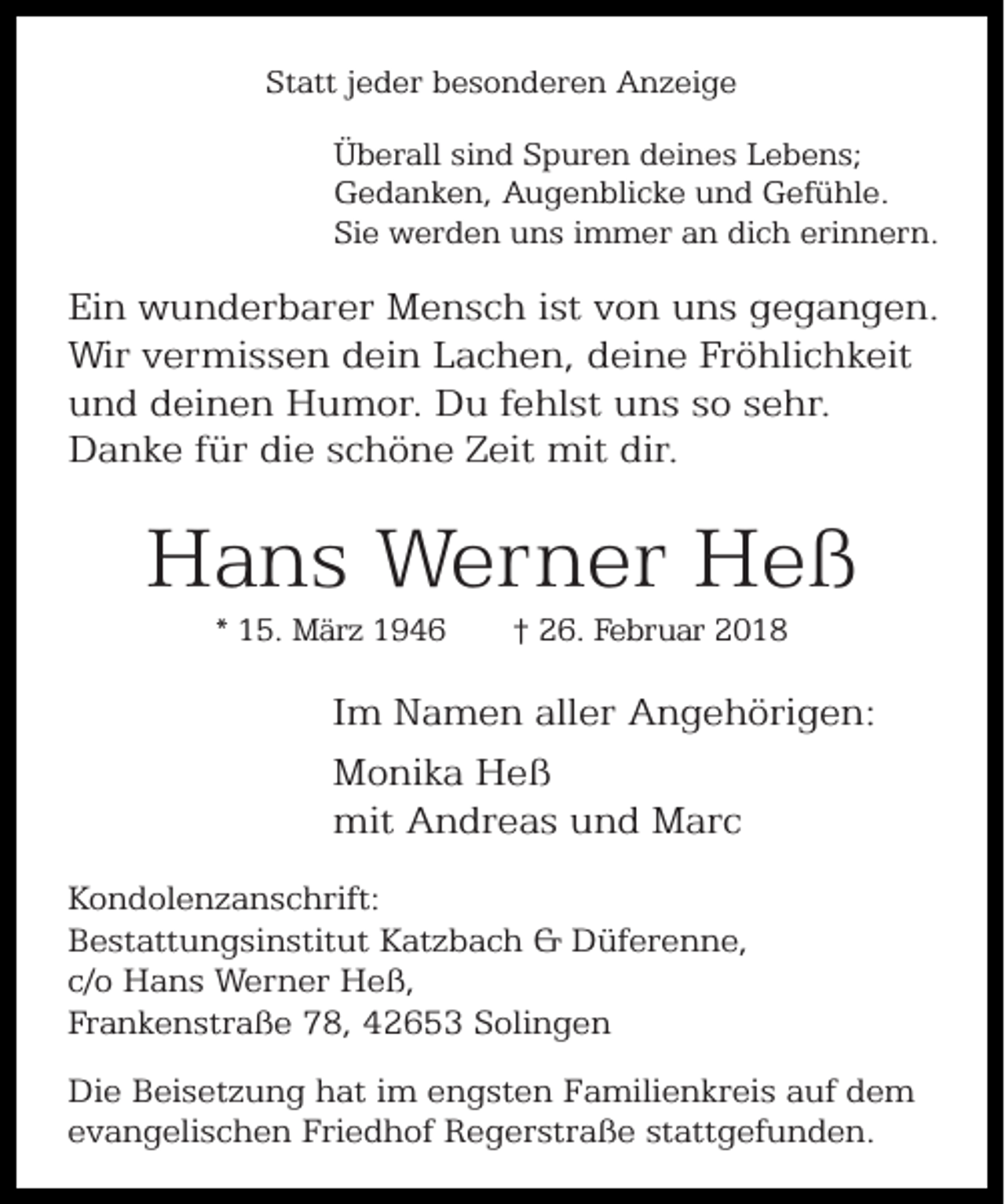 <p>Statt jeder besonderen Anzeige<br />Überall sind Spuren deines Lebens;<br />Gedanken, Augenblicke und Gefühle.<br />Sie werden uns immer an dich erinnern.</p><p>Ein wunderbarer Mensch ist von uns gegangen.<br />Wir vermissen dein Lachen, deine Fröhlichkeit<br />und deinen Humor. Du fehlst uns so sehr.<br />Danke für die schöne Zeit mit dir.</p><p>Hans Werner Heß<br />* 15. März 1946</p><p>† 26. Februar 2018</p><p>Im Namen aller Angehörigen:<br />Monika Heß<br />mit Andreas und Marc<br />Kondolenzanschrift:<br />Bestattungsinstitut Katzbach &amp; Düferenne,<br />c/o Hans Werner Heß,<br />Frankenstraße 78, 42653 Solingen<br />Die Beisetzung hat im engsten Familienkreis auf dem<br />evangelischen Friedhof Regerstraße stattgefunden.</p>