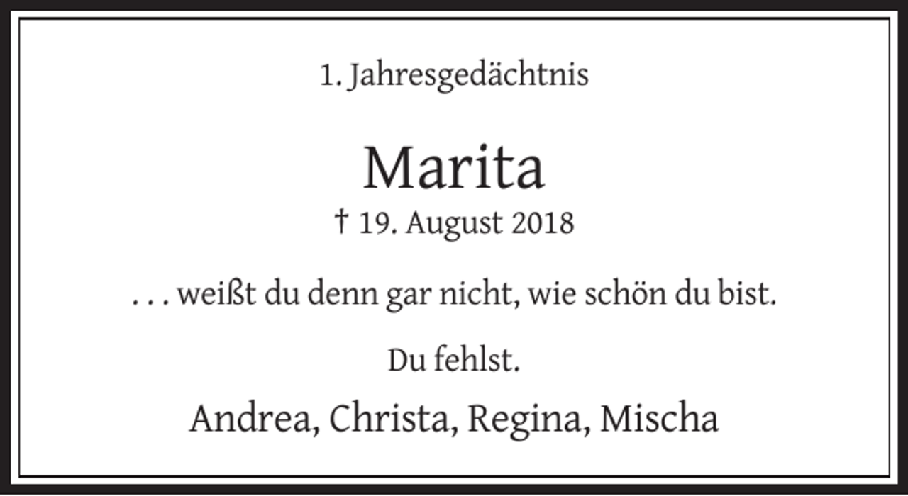 <p>1. Jahresgedächtnis</p><p>Marita<br />† 19. August 2018<br />. . . weißt du denn gar nicht, wie schön du bist.<br />Du fehlst.</p><p>Andrea, Christa, Regina, Mischa</p>