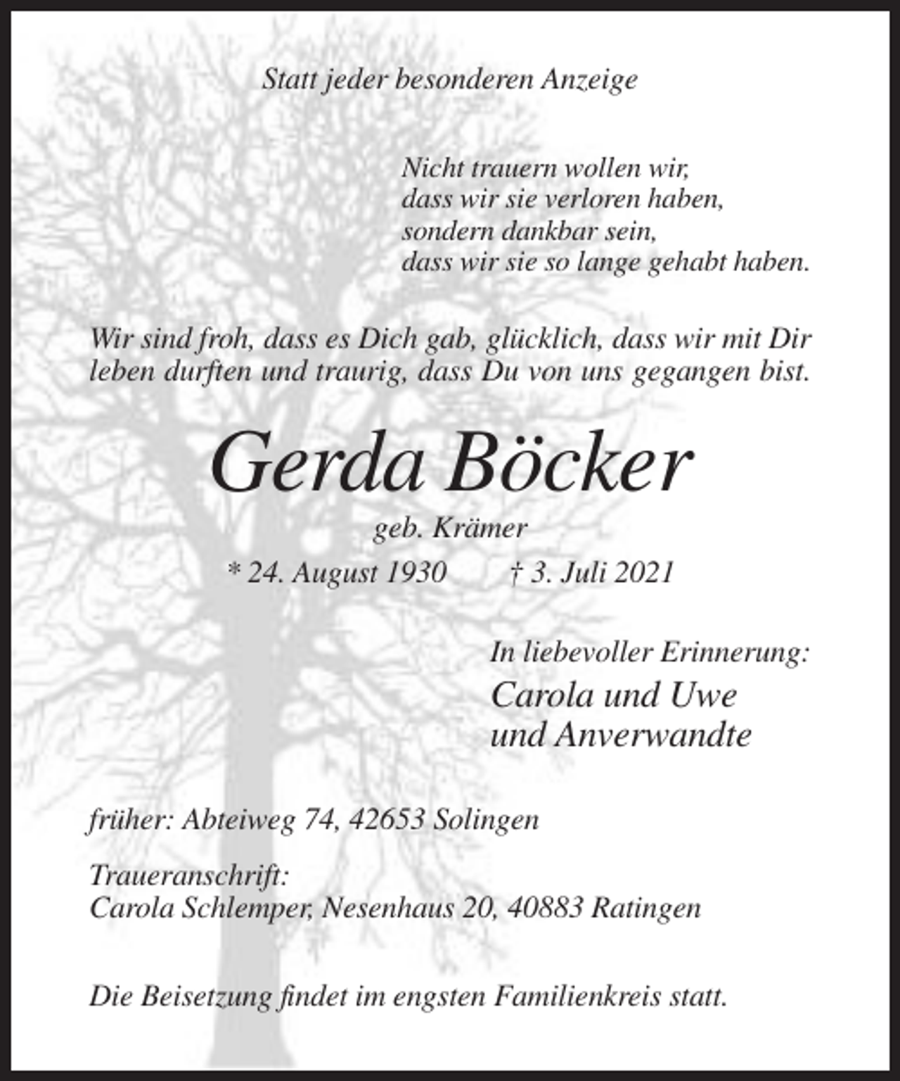 <p>Statt jeder besonderen Anzeige<br />Nicht trauern wollen wir,<br />dass wir sie verloren haben,<br />sondern dankbar sein,<br />dass wir sie so lange gehabt haben.</p><p>Wir sind froh, dass es Dich gab, glücklich, dass wir mit Dir<br />leben durften und traurig, dass Du von uns gegangen bist.</p><p>Gerda Böcker<br />geb. Krämer<br />* 24. August 1930<br />† 3. Juli 2021<br />In liebevoller Erinnerung:</p><p>Carola und Uwe<br />und Anverwandte<br />früher: Abteiweg 74, 42653 Solingen<br />Traueranschrift:<br />Carola Schlemper, Nesenhaus 20, 40883 Ratingen<br />Die Beisetzung findet im engsten Familienkreis statt.</p>