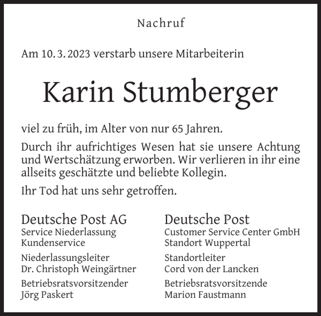 <p>Nachruf<br />Am 10. 3. 2023 verstarb unsere Mitarbeiterin</p><p>Karin Stumberger<br />viel zu früh, im Alter von nur 65 Jahren.<br />Durch ihr aufrichtiges Wesen hat sie unsere Achtung<br />und Wertschätzung erworben. Wir verlieren in ihr eine<br />allseits geschätzte und beliebte Kollegin.<br />Ihr Tod hat uns sehr getroffen.</p><p>Deutsche Post AG</p><p>Service Niederlassung<br />Kundenservice<br />Niederlassungsleiter<br />Dr. Christoph Weingärtner<br />Betriebsratsvorsitzender<br />Jörg Paskert</p><p>Deutsche Post</p><p>Customer Service Center GmbH<br />Standort Wuppertal<br />Standortleiter<br />Cord von der Lancken<br />Betriebsratsvorsitzende<br />Marion Faustmann</p>