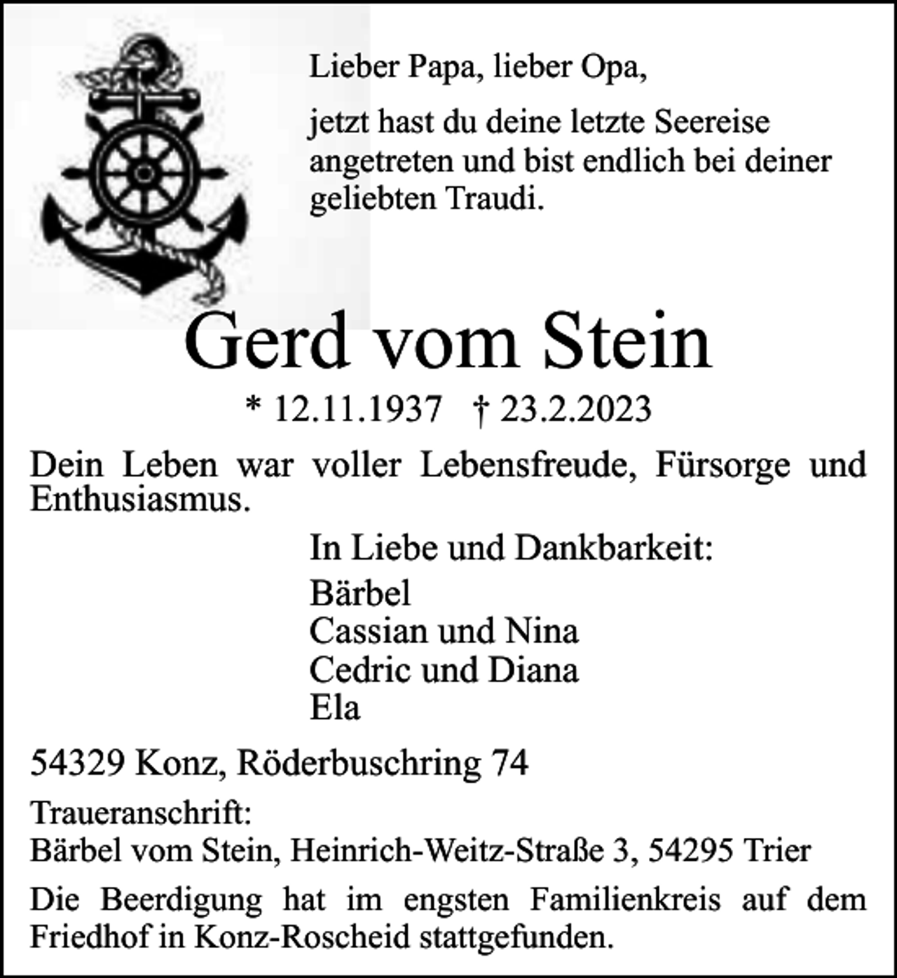 <p>Lieber Papa, lieber Opa,<br />jetzt hast du deine letzte Seereise<br />angetreten und bist endlich bei deiner<br />geliebten Traudi.</p><p>Gerd vom Stein</p><p>* 12.11.1937 † 23.2.2023<br />Dein Leben war voller Lebensfreude, Fürsorge und<br />Enthusiasmus.<br />In Liebe und Dankbarkeit:<br />Bärbel<br />Cassian und Nina<br />Cedric und Diana<br />Ela<br />54329 Konz, Röderbuschring 74<br />Traueranschrift:<br />Bärbel vom Stein, Heinrich-Weitz-Straße 3, 54295 Trier<br />Die Beerdigung hat im engsten Familienkreis auf dem<br />Friedhof in Konz-Roscheid stattgefunden.</p>