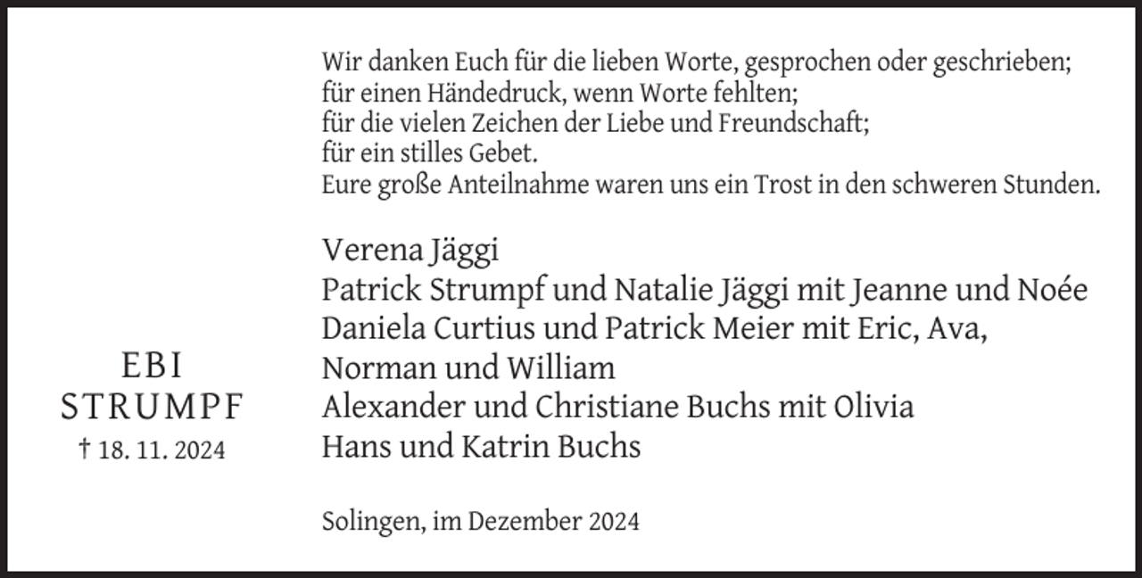 <p>Wir danken Euch für die lieben Worte, gesprochen oder geschrieben;<br />für einen Händedruck, wenn Worte fehlten;<br />für die vielen Zeichen der Liebe und Freundschaft;<br />für ein stilles Gebet.<br />Eure große Anteilnahme waren uns ein Trost in den schweren Stunden.</p><p>EBI<br />STRUMPF<br />† 18. 11. 2024</p><p>Verena Jäggi<br />Patrick Strumpf und Natalie Jäggi mit Jeanne und Noée<br />Daniela Curtius und Patrick Meier mit Eric, Ava,<br />Norman und William<br />Alexander und Christiane Buchs mit Olivia<br />Hans und Katrin Buchs<br />Solingen, im Dezember 2024</p>