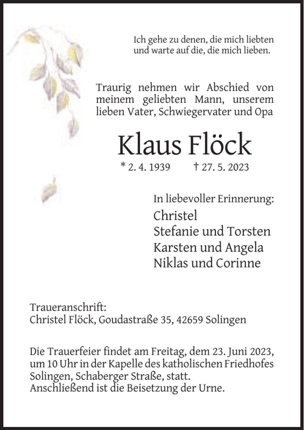 <p>Ich gehe zu denen, die mich liebten<br />und warte auf die, die mich lieben.</p><p>Traurig nehmen wir Abschied von<br />meinem geliebten Mann, unserem<br />lieben Vater, Schwiegervater und Opa</p><p>Klaus Flöck<br />* 2. 4. 1939</p><p>† 27. 5. 2023</p><p>In liebevoller Erinnerung:</p><p>Christel<br />Stefanie und Torsten<br />Karsten und Angela<br />Niklas und Corinne</p><p>Traueranschrift:<br />Christel Flöck, Goudastraße 35, 42659 Solingen<br />Die Trauerfeier findet am Freitag, dem 23. Juni 2023,<br />um 10 Uhr in der Kapelle des katholischen Friedhofes<br />Solingen, Schaberger Straße, statt.<br />Anschließend ist die Beisetzung der Urne.</p>