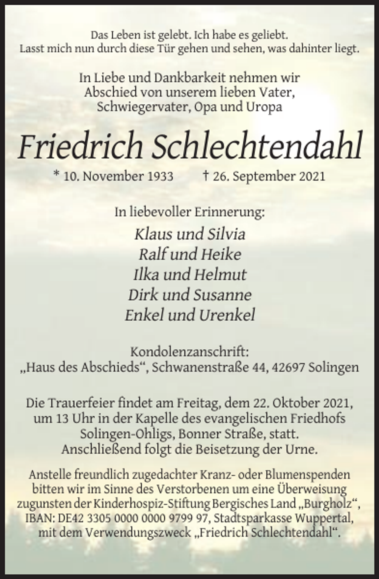 <p>Das Leben ist gelebt. Ich habe es geliebt.<br />Lasst mich nun durch diese Tür gehen und sehen, was dahinter liegt.</p><p>In Liebe und Dankbarkeit nehmen wir<br />Abschied von unserem lieben Vater,<br />Schwiegervater, Opa und Uropa</p><p>Friedrich Schlechtendahl<br />* 10. November 1933</p><p>† 26. September 2021</p><p>In liebevoller Erinnerung:</p><p>Klaus und Silvia<br />Ralf und Heike<br />Ilka und Helmut<br />Dirk und Susanne<br />Enkel und Urenkel<br />Kondolenzanschrift:<br />„Haus des Abschieds“, Schwanenstraße 44, 42697 Solingen<br />Die Trauerfeier findet am Freitag, dem 22. Oktober 2021,<br />um 13 Uhr in der Kapelle des evangelischen Friedhofs<br />Solingen-Ohligs, Bonner Straße, statt.<br />Anschließend folgt die Beisetzung der Urne.<br />Anstelle freundlich zugedachter Kranz- oder Blumenspenden<br />bitten wir im Sinne des Verstorbenen um eine Überweisung<br />zugunsten der Kinderhospiz-Stiftung Bergisches Land „Burgholz“,<br />IBAN: DE42 3305 9797, Stadtsparkasse Wuppertal,<br />mit dem Verwendungszweck „Friedrich Schlechtendahl“.</p>