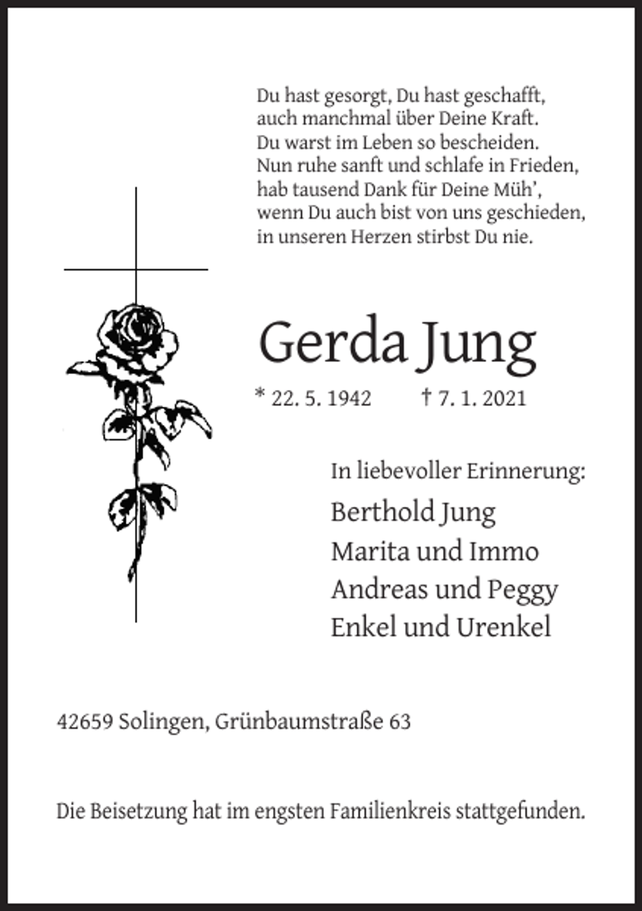 <p>Du hast gesorgt, Du hast geschafft,<br />auch manchmal über Deine Kraft.<br />Du warst im Leben so bescheiden.<br />Nun ruhe sanft und schlafe in Frieden,<br />hab tausend Dank für Deine Müh’,<br />wenn Du auch bist von uns geschieden,<br />in unseren Herzen stirbst Du nie.</p><p>Gerda Jung<br />* 22. 5. 1942</p><p>† 7. 1. 2021</p><p>In liebevoller Erinnerung:</p><p>Berthold Jung<br />Marita und Immo<br />Andreas und Peggy<br />Enkel und Urenkel</p><p>42659 Solingen, Grünbaumstraße 63</p><p>Die Beisetzung hat im engsten Familienkreis stattgefunden.</p>