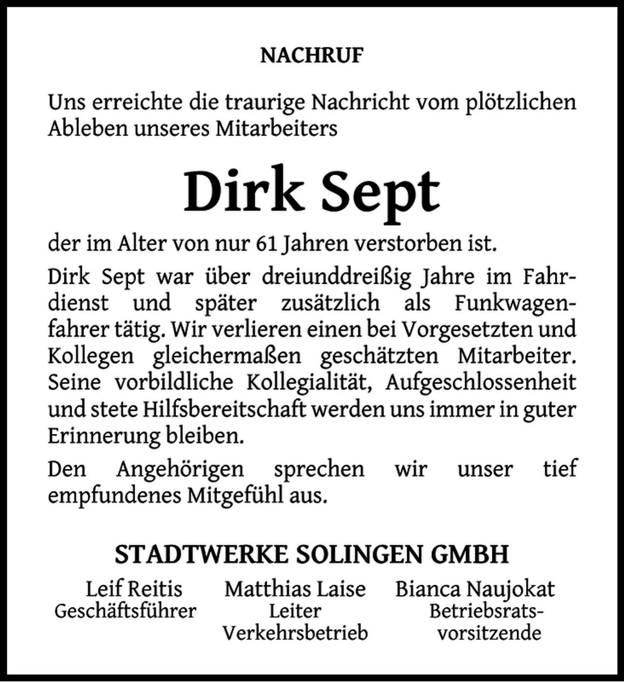 <p>NACHRUF<br />Uns erreichte die traurige Nachricht vom plötzlichen<br />Ableben unseres Mitarbeiters</p><p>Dirk Sept</p><p>der im Alter von nur 61 Jahren verstorben ist.<br />Dirk Sept war über dreiunddreißig Jahre im Fahrdienst und später zusätzlich als Funkwagenfahrer tätig. Wir verlieren einen bei Vorgesetzten und<br />Kollegen gleichermaßen geschätzten Mitarbeiter.<br />Seine vorbildliche Kollegialität, Aufgeschlossenheit<br />und stete Hilfsbereitschaft werden uns immer in guter<br />Erinnerung bleiben.<br />Den Angehörigen sprechen wir unser tief<br />empfundenes Mitgefühl aus.</p><p>STADTWERKE SOLINGEN GMBH<br />Leif Reitis</p><p>Geschäftsführer</p><p>Matthias Laise</p><p>Leiter<br />Verkehrsbetrieb</p><p>Bianca Naujokat<br />Betriebsratsvorsitzende</p>