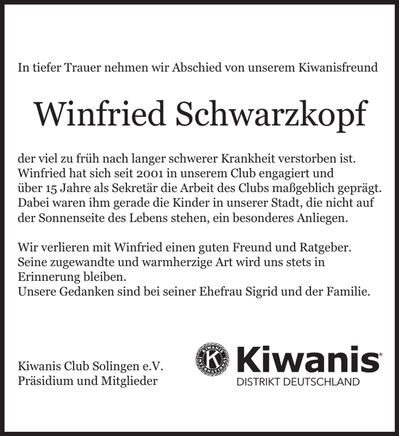 <p>In tiefer Trauer nehmen wir Abschied von unserem Kiwanisfreund</p><p>Winfried Schwarzkopf<br />der viel zu früh nach langer schwerer Krankheit verstorben ist.<br />Winfried hat sich seit 2001 in unserem Club engagiert und<br />über 15 Jahre als Sekretär die Arbeit des Clubs maßgeblich geprägt.<br />Dabei waren ihm gerade die Kinder in unserer Stadt, die nicht auf<br />der Sonnenseite des Lebens stehen, ein besonderes Anliegen.<br />Wir verlieren mit Winfried einen guten Freund und Ratgeber.<br />Seine zugewandte und warmherzige Art wird uns stets in<br />Erinnerung bleiben.<br />Unsere Gedanken sind bei seiner Ehefrau Sigrid und der Familie.</p><p>Kiwanis Club Solingen e.V.<br />Präsidium und Mitglieder</p><p>DISTRIKT DEUTSCHLAND</p>