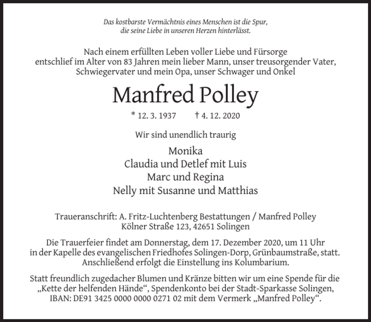 <p>Das kostbarste Vermächtnis eines Menschen ist die Spur,<br />die seine Liebe in unseren Herzen hinterlässt.</p><p>Nach einem erfüllten Leben voller Liebe und Fürsorge<br />entschlief im Alter von 83 Jahren mein lieber Mann, unser treusorgender Vater,<br />Schwiegervater und mein Opa, unser Schwager und Onkel</p><p>Manfred Polley<br />* 12. 3. 1937</p><p>† 4. 12. 2020</p><p>Wir sind unendlich traurig</p><p>Monika<br />Claudia und Detlef mit Luis<br />Marc und Regina<br />Nelly mit Susanne und Matthias<br />Traueranschrift: A. Fritz-Luchtenberg Bestattungen / Manfred Polley<br />Kölner Straße 123, 42651 Solingen<br />Die Trauerfeier findet am Donnerstag, dem 17. Dezember 2020, um 11 Uhr<br />in der Kapelle des evangelischen Friedhofes Solingen-Dorp, Grünbaumstraße, statt.<br />Anschließend erfolgt die Einstellung ins Kolumbarium.<br />Statt freundlich zugedacher Blumen und Kränze bitten wir um eine Spende für die<br />„Kette der helfenden Hände“, Spendenkonto bei der Stadt-Sparkasse Solingen,<br />IBAN: DE91 3425 0271 02 mit dem Vermerk „Manfred Polley“.</p>