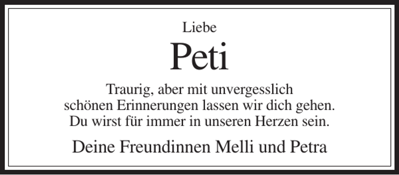 <p>Liebe</p><p>Peti<br />Traurig, aber mit unvergesslich<br />schönen Erinnerungen lassen wir dich gehen.<br />Du wirst für immer in unseren Herzen sein.</p><p>Deine Freundinnen Melli und Petra</p>