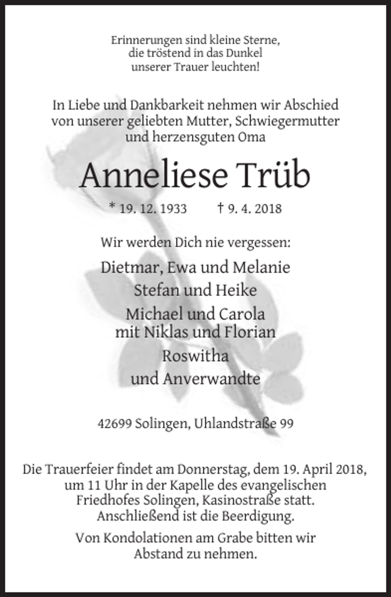 <p>Erinnerungen sind kleine Sterne,<br />die tröstend in das Dunkel<br />unserer Trauer leuchten!</p><p>In Liebe und Dankbarkeit nehmen wir Abschied<br />von unserer geliebten Mutter, Schwiegermutter<br />und herzensguten Oma</p><p>Anneliese Trüb<br />* 19. 12. 1933</p><p>† 9. 4. 2018</p><p>Wir werden Dich nie vergessen:</p><p>Dietmar, Ewa und Melanie<br />Stefan und Heike<br />Michael und Carola<br />mit Niklas und Florian<br />Roswitha<br />und Anverwandte<br />42699 Solingen, Uhlandstraße 99</p><p>Die Trauerfeier findet am Donnerstag, dem 19. April 2018,<br />um 11 Uhr in der Kapelle des evangelischen<br />Friedhofes Solingen, Kasinostraße statt.<br />Anschließend ist die Beerdigung.<br />Von Kondolationen am Grabe bitten wir<br />Abstand zu nehmen.</p>