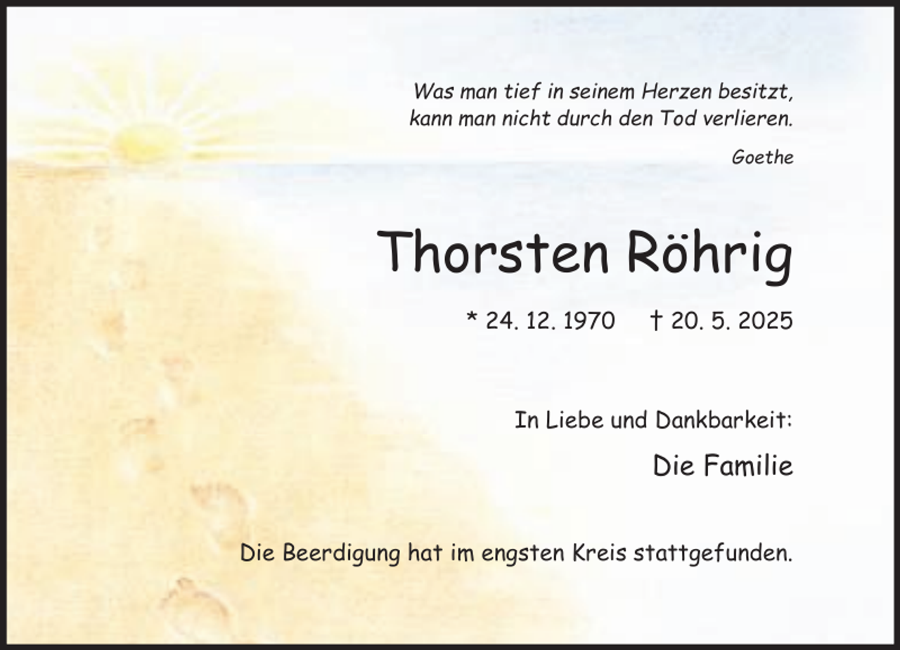 <p>Was man tief in seinem Herzen besitzt,<br />kann man nicht durch den Tod verlieren.<br />Goethe</p><p>Thorsten Röhrig<br />* 24. 12. 1970</p><p>† 20. 5. 2025</p><p>In Liebe und Dankbarkeit:</p><p>Die Familie<br />Die Beerdigung hat im engsten Kreis stattgefunden.</p>