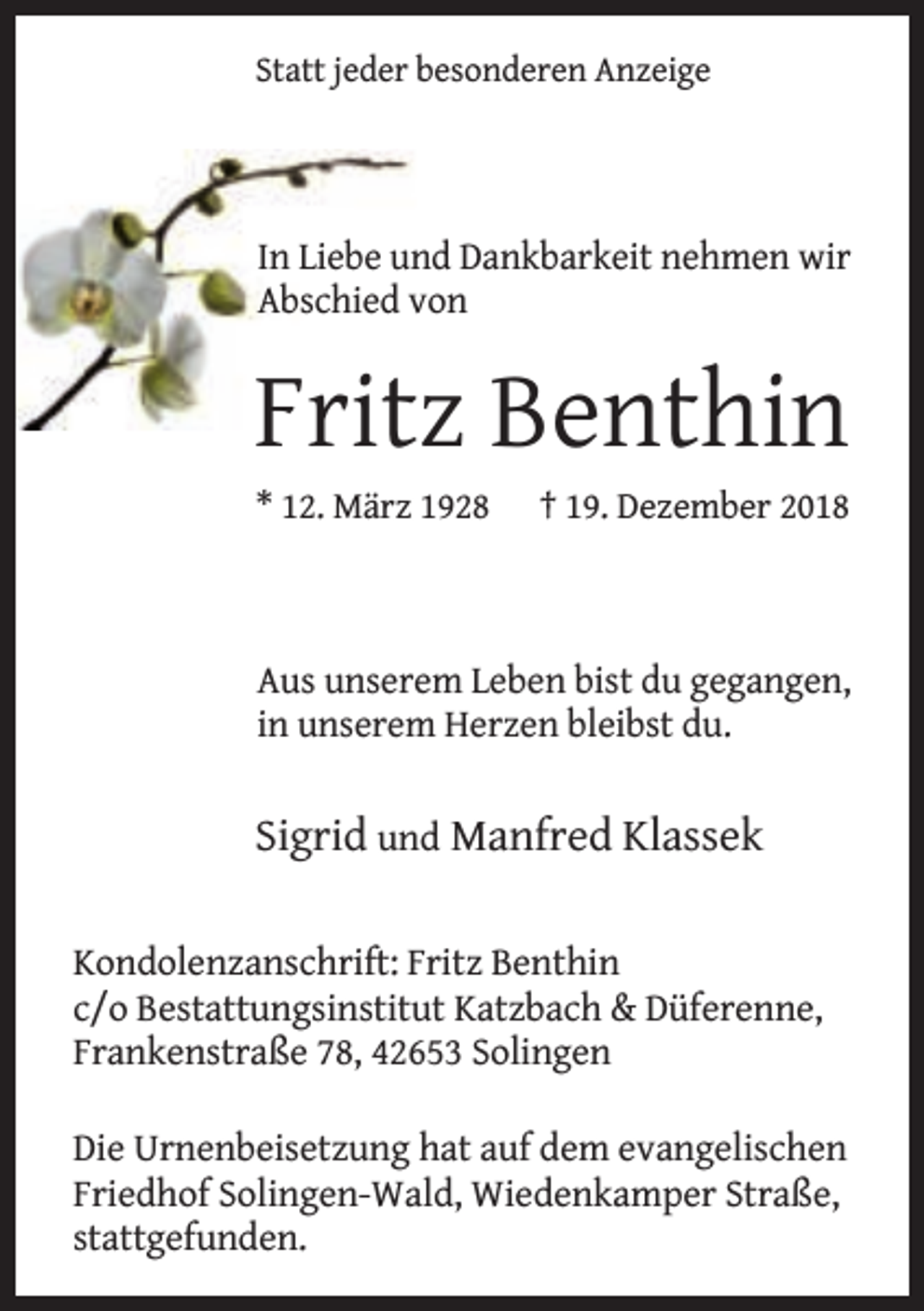 <p>Statt jeder besonderen Anzeige</p><p>In Liebe und Dankbarkeit nehmen wir<br />Abschied von</p><p>Fritz Benthin<br />* 12. März 1928</p><p>† 19. Dezember 2018</p><p>Aus unserem Leben bist du gegangen,<br />in unserem Herzen bleibst du.</p><p>Sigrid und Manfred Klassek<br />Kondolenzanschrift: Fritz Benthin<br />c/o Bestattungsinstitut Katzbach &amp; Düferenne,<br />Frankenstraße 78, 42653 Solingen<br />Die Urnenbeisetzung hat auf dem evangelischen<br />Friedhof Solingen-Wald, Wiedenkamper Straße,<br />stattgefunden.</p>