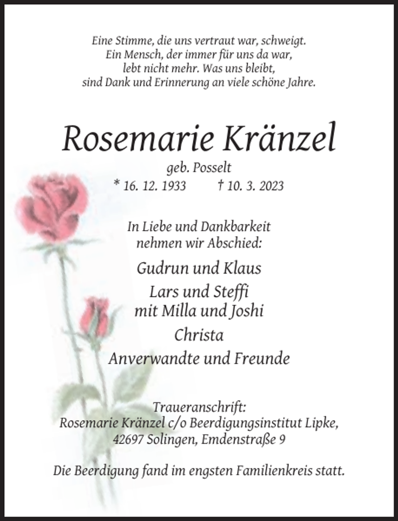 <p>Eine Stimme, die uns vertraut war, schweigt.<br />Ein Mensch, der immer für uns da war,<br />lebt nicht mehr. Was uns bleibt,<br />sind Dank und Erinnerung an viele schöne Jahre.</p><p>Rosemarie Kränzel<br />geb. Posselt<br />* 16. 12. 1933<br />† 10. 3. 2023</p><p>In Liebe und Dankbarkeit<br />nehmen wir Abschied:</p><p>Gudrun und Klaus<br />Lars und Steffi<br />mit Milla und Joshi<br />Christa<br />Anverwandte und Freunde<br />Traueranschrift:<br />Rosemarie Kränzel c/o Beerdigungsinstitut Lipke,<br />42697 Solingen, Emdenstraße 9<br />Die Beerdigung fand im engsten Familienkreis statt.</p>