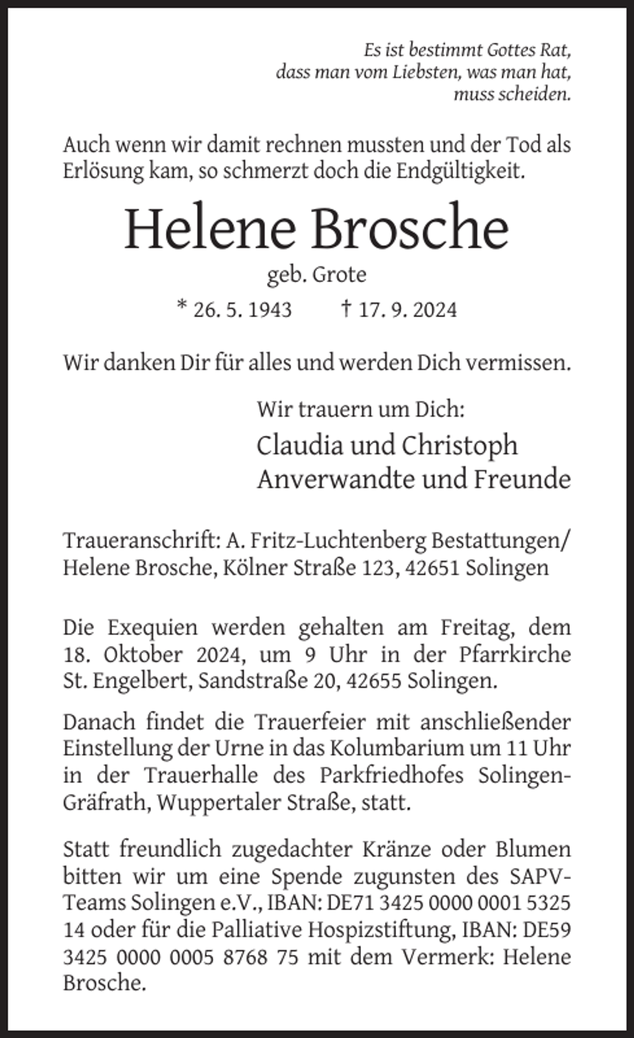 <p>Es ist bestimmt Gottes Rat,<br />dass man vom Liebsten, was man hat,<br />muss scheiden.</p><p>Auch wenn wir damit rechnen mussten und der Tod als<br />Erlösung kam, so schmerzt doch die Endgültigkeit.</p><p>Helene Brosche<br />geb. Grote<br />* 26. 5. 1943<br />† 17. 9. 2024<br />Wir danken Dir für alles und werden Dich vermissen.<br />Wir trauern um Dich:</p><p>Claudia und Christoph<br />Anverwandte und Freunde<br />Traueranschrift: A. Fritz-Luchtenberg Bestattungen/<br />Helene Brosche, Kölner Straße 123, 42651 Solingen<br />Die Exequien werden gehalten am Freitag, dem<br />18. Oktober 2024, um 9 Uhr in der Pfarrkirche<br />St. Engelbert, Sandstraße 20, 42655 Solingen.<br />Danach findet die Trauerfeier mit anschließender<br />Einstellung der Urne in das Kolumbarium um 11 Uhr<br />in der Trauerhalle des Parkfriedhofes SolingenGräfrath, Wuppertaler Straße, statt.<br />Statt freundlich zugedachter Kränze oder Blumen<br />bitten wir um eine Spende zugunsten des SAPVTeams Solingen e.V., IBAN: DE71 3425 01 5325<br />14 oder für die Palliative Hospizstiftung, IBAN: DE59<br />3425 05 8768 75 mit dem Vermerk: Helene<br />Brosche.</p>