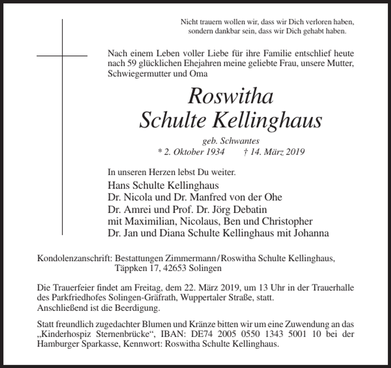 <p>Nicht trauern wollen wir, dass wir Dich verloren haben,<br />sondern dankbar sein, dass wir Dich gehabt haben.</p><p>Nach einem Leben voller Liebe für ihre Familie entschlief heute<br />nach 59 glücklichen Ehejahren meine geliebte Frau, unsere Mutter,<br />Schwiegermutter und Oma</p><p>Roswitha<br />Schulte Kellinghaus<br />geb. Schwantes<br />* 2. Oktober 1934<br />† 14. März 2019<br />In unseren Herzen lebst Du weiter.</p><p>Hans Schulte Kellinghaus<br />Dr. Nicola und Dr. Manfred von der Ohe<br />Dr. Amrei und Prof. Dr. Jörg Debatin<br />mit Maximilian, Nicolaus, Ben und Christopher<br />Dr. Jan und Diana Schulte Kellinghaus mit Johanna<br />Kondolenzanschrift: Bestattungen Zimmermann / Roswitha Schulte Kellinghaus,<br />Täppken 17, 42653 Solingen<br />Die Trauerfeier findet am Freitag, dem 22. März 2019, um 13 Uhr in der Trauerhalle<br />des Parkfriedhofes Solingen-Gräfrath, Wuppertaler Straße, statt.<br />Anschließend ist die Beerdigung.<br />Statt freundlich zugedachter Blumen und Kränze bitten wir um eine Zuwendung an das<br />„Kinderhospiz Sternenbrücke“, IBAN: DE74 2050 1343 5000 bei der<br />Hamburger Sparkasse, Kennwort: Roswitha Schulte Kellinghaus.</p>