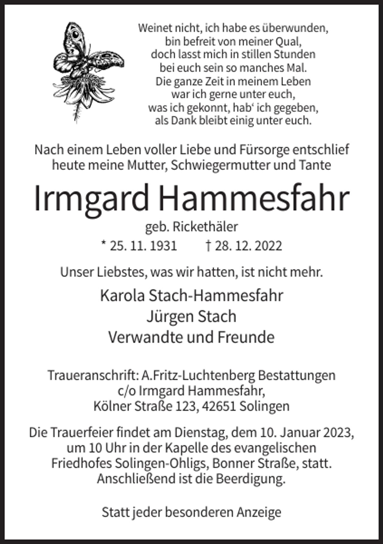 <p>Weinet nicht, ich habe es überwunden,<br />bin befreit von meiner Qual,<br />doch lasst mich in stillen Stunden<br />bei euch sein so manches Mal.<br />Die ganze Zeit in meinem Leben<br />war ich gerne unter euch,<br />was ich gekonnt, hab‘ ich gegeben,<br />als Dank bleibt einig unter euch.</p><p>Nach einem Leben voller Liebe und Fürsorge entschlief<br />heute meine Mutter, Schwiegermutter und Tante</p><p>Irmgard Hammesfahr<br />geb. Rickethäler<br />* 25. 11. 1931<br />† 28. 12. 2022<br />Unser Liebstes, was wir hatten, ist nicht mehr.</p><p>Karola Stach-Hammesfahr<br />Jürgen Stach<br />Verwandte und Freunde<br />Traueranschrift: A.Fritz-Luchtenberg Bestattungen<br />c/o Irmgard Hammesfahr,<br />Kölner Straße 123, 42651 Solingen<br />Die Trauerfeier findet am Dienstag, dem 10. Januar 2023,<br />um 10 Uhr in der Kapelle des evangelischen<br />Friedhofes Solingen-Ohligs, Bonner Straße, statt.<br />Anschließend ist die Beerdigung.<br />Statt jeder besonderen Anzeige</p>