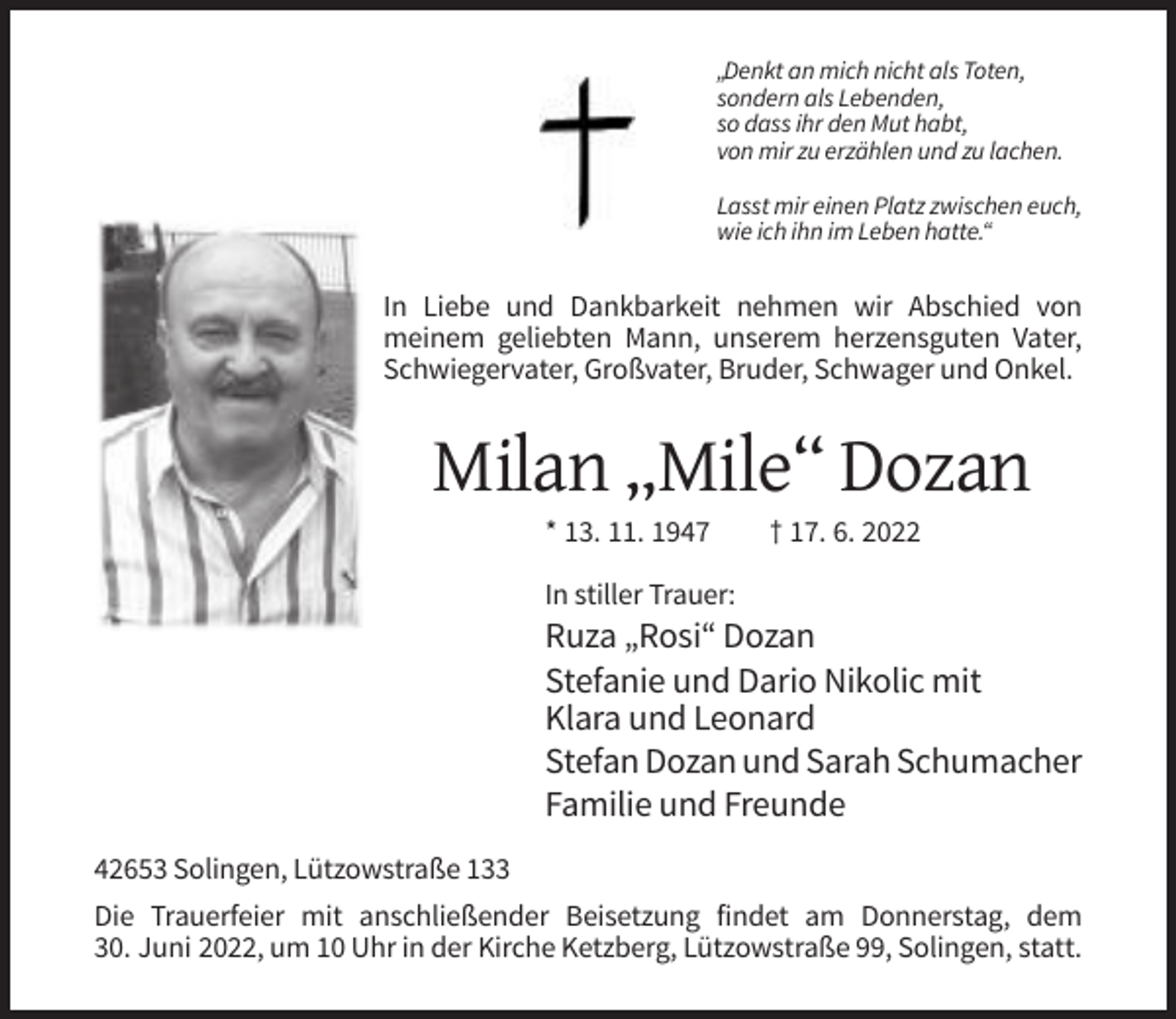 <p>„Denkt an mich nicht als Toten,<br />sondern als Lebenden,<br />so dass ihr den Mut habt,<br />von mir zu erzählen und zu lachen.<br />Lasst mir einen Platz zwischen euch,<br />wie ich ihn im Leben hatte.“</p><p>In Liebe und Dankbarkeit nehmen wir Abschied von<br />meinem geliebten Mann, unserem herzensguten Vater,<br />Schwiegervater, Großvater, Bruder, Schwager und Onkel.</p><p>Milan „Mile“ Dozan<br />* 13. 11. 1947</p><p>† 17. 6. 2022</p><p>In stiller Trauer:</p><p>Ruza „Rosi“ Dozan<br />Stefanie und Dario Nikolic mit<br />Klara und Leonard<br />Stefan Dozan und Sarah Schumacher<br />Familie und Freunde<br />42653 Solingen, Lützowstraße 133<br />Die Trauerfeier mit anschließender Beisetzung findet am Donnerstag, dem<br />30. Juni 2022, um 10 Uhr in der Kirche Ketzberg, Lützowstraße 99, Solingen, statt.</p>