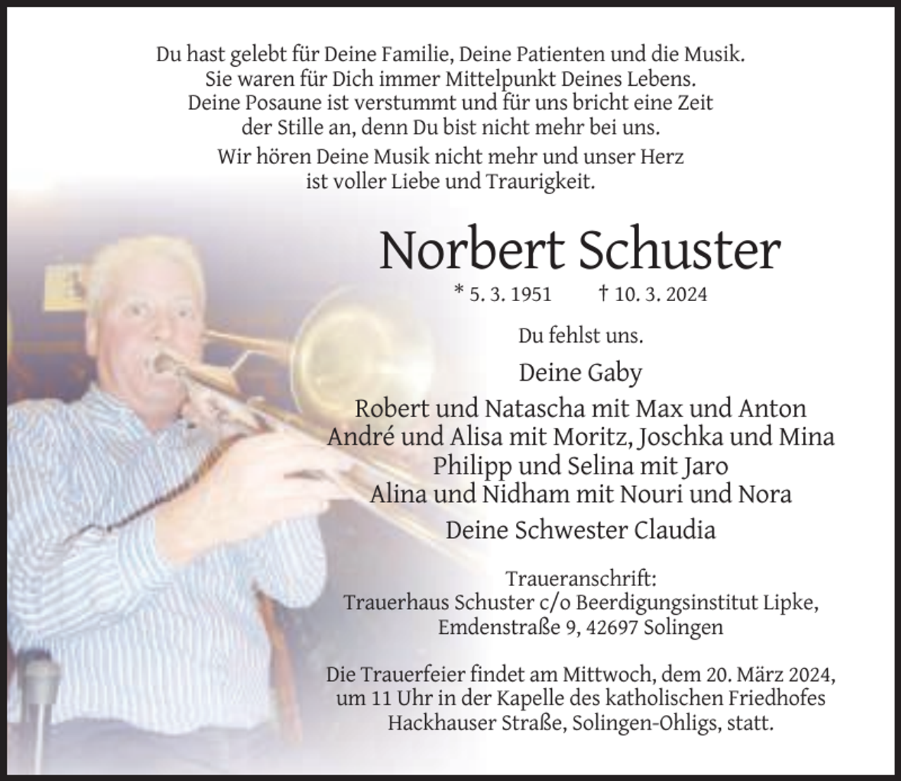 <p>Du hast gelebt für Deine Familie, Deine Patienten und die Musik.<br />Sie waren für Dich immer Mittelpunkt Deines Lebens.<br />Deine Posaune ist verstummt und für uns bricht eine Zeit<br />der Stille an, denn Du bist nicht mehr bei uns.<br />Wir hören Deine Musik nicht mehr und unser Herz<br />ist voller Liebe und Traurigkeit.</p><p>Norbert Schuster<br />* 5. 3. 1951</p><p>† 10. 3. 2024</p><p>Du fehlst uns.</p><p>Deine Gaby<br />Robert und Natascha mit Max und Anton<br />André und Alisa mit Moritz, Joschka und Mina<br />Philipp und Selina mit Jaro<br />Alina und Nidham mit Nouri und Nora<br />Deine Schwester Claudia<br />Traueranschrift:<br />Trauerhaus Schuster c/o Beerdigungsinstitut Lipke,<br />Emdenstraße 9, 42697 Solingen<br />Die Trauerfeier findet am Mittwoch, dem 20. März 2024,<br />um 11 Uhr in der Kapelle des katholischen Friedhofes<br />Hackhauser Straße, Solingen-Ohligs, statt.</p>