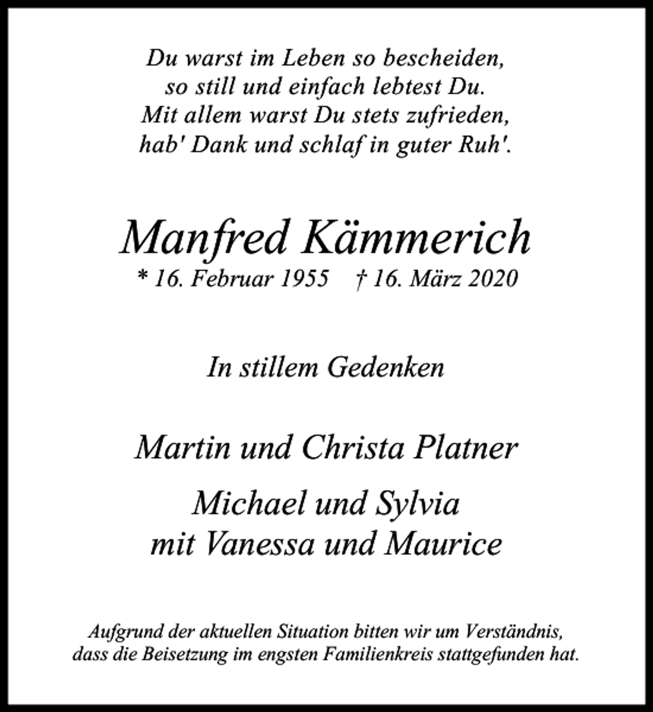 <p>Du warst im Leben so bescheiden,<br />so still und einfach lebtest Du.<br />Mit allem warst Du stets zufrieden,<br />hab' Dank und schlaf in guter Ruh'.</p><p>Manfred Kämmerich<br />* 16. Februar 1955 † 16. März 2020</p><p>In stillem Gedenken</p><p>Martin und Christa Platner<br />Michael und Sylvia<br />mit Vanessa und Maurice<br />Aufgrund der aktuellen Situation bitten wir um Verständnis,<br />dass die Beisetzung im engsten Familienkreis stattgefunden hat.</p>