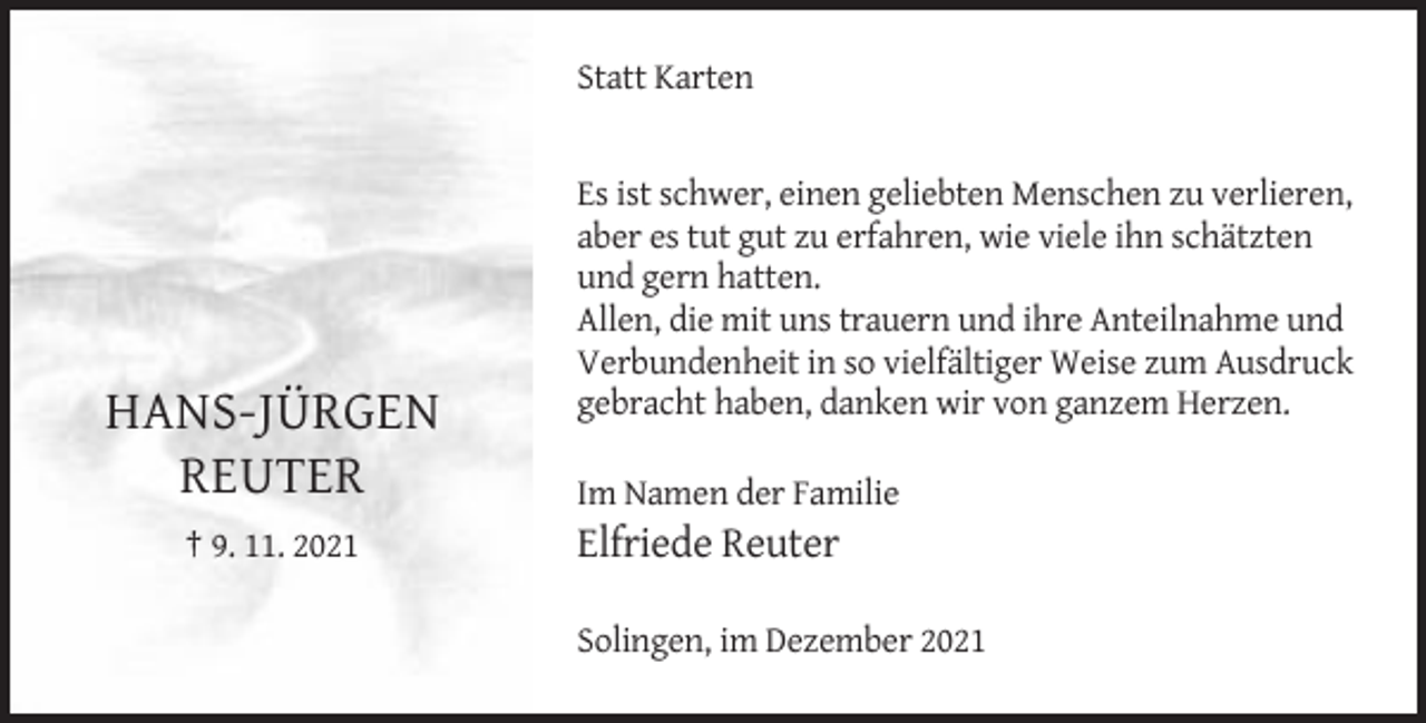 <p>Statt Karten</p><p>HANS-JÜRGEN<br />REUTER<br />† 9. 11. 2021</p><p>Es ist schwer, einen geliebten Menschen zu verlieren,<br />aber es tut gut zu erfahren, wie viele ihn schätzten<br />und gern hatten.<br />Allen, die mit uns trauern und ihre Anteilnahme und<br />Verbundenheit in so vielfältiger Weise zum Ausdruck<br />gebracht haben, danken wir von ganzem Herzen.<br />Im Namen der Familie</p><p>Elfriede Reuter<br />Solingen, im Dezember 2021</p>