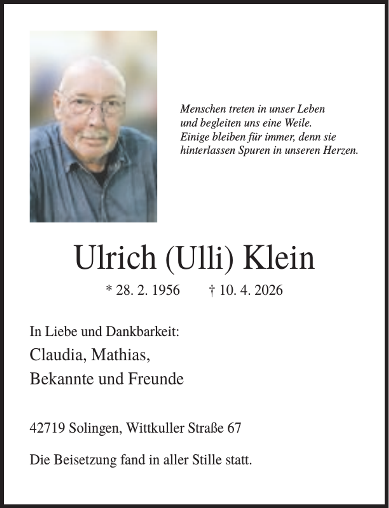 <p>Menschen treten in unser Leben<br />und begleiten uns eine Weile.<br />Einige bleiben für immer, denn sie<br />hinterlassen Spuren in unseren Herzen.</p><p>Ulrich (Ulli) Klein<br />* 28. 2. 1956</p><p>† 10. 4. 2026</p><p>In Liebe und Dankbarkeit:</p><p>Claudia, Mathias,<br />Bekannte und Freunde<br />42719 Solingen, Wittkuller Straße 67<br />Die Beisetzung fand in aller Stille statt.</p>