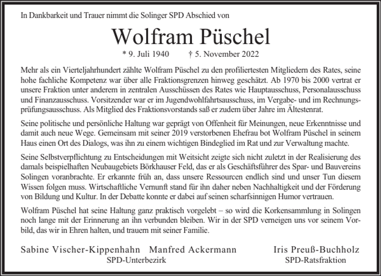 <p>In Dankbarkeit und Trauer nimmt die Solinger SPD Abschied von</p><p>Wolfram Püschel<br />* 9. Juli 1940</p><p>† 5. November 2022</p><p>Mehr als ein Vierteljahrhundert zählte Wolfram Püschel zu den profiliertesten Mitgliedern des Rates, seine<br />hohe fachliche Kompetenz war über alle Fraktionsgrenzen hinweg geschätzt. Ab 1970 bis 2000 vertrat er<br />unsere Fraktion unter anderem in zentralen Ausschüssen des Rates wie Hauptausschuss, Personalausschuss<br />und Finanzausschuss. Vorsitzender war er im Jugendwohlfahrtsausschuss, im Vergabe- und im Rechnungsprüfungsausschuss. Als Mitglied des Fraktionsvorstands saß er zudem über Jahre im Ältestenrat.<br />Seine politische und persönliche Haltung war geprägt von Offenheit für Meinungen, neue Erkenntnisse und<br />damit auch neue Wege. Gemeinsam mit seiner 2019 verstorbenen Ehefrau bot Wolfram Püschel in seinem<br />Haus einen Ort des Dialogs, was ihn zu einem wichtigen Bindeglied im Rat und zur Verwaltung machte.<br />Seine Selbstverpflichtung zu Entscheidungen mit Weitsicht zeigte sich nicht zuletzt in der Realisierung des<br />damals beispielhaften Neubaugebiets Börkhauser Feld, das er als Geschäftsführer des Spar- und Bauvereins<br />Solingen voranbrachte. Er erkannte früh an, dass unsere Ressourcen endlich sind und unser Tun diesem<br />Wissen folgen muss. Wirtschaftliche Vernunft stand für ihn daher neben Nachhaltigkeit und der Förderung<br />von Bildung und Kultur. In der Debatte konnte er dabei auf seinen scharfsinnigen Humor vertrauen.<br />Wolfram Püschel hat seine Haltung ganz praktisch vorgelebt – so wird die Korkensammlung in Solingen<br />noch lange mit der Erinnerung an ihn verbunden bleiben. Wir in der SPD verneigen uns vor seinem Vorbild, das wir in Ehren halten, und trauern mit seiner Familie.</p><p>Sabine Vischer-Kippenhahn Manfred Ackermann<br />SPD-Unterbezirk</p><p>Iris Preuß-Buchholz<br />SPD-Ratsfraktion</p>