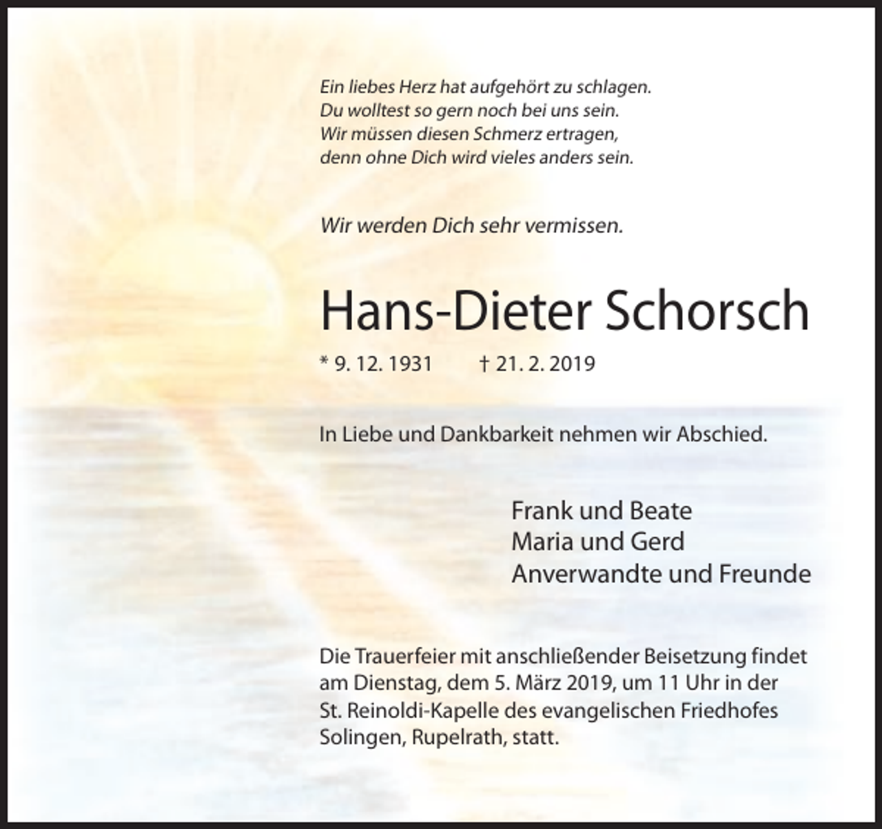 <p>Ein liebes Herz hat aufgehört zu schlagen.<br />Du wolltest so gern noch bei uns sein.<br />Wir müssen diesen Schmerz ertragen,<br />denn ohne Dich wird vieles anders sein.</p><p>Wir werden Dich sehr vermissen.</p><p>Hans-Dieter Schorsch<br />* 9. 12. 1931</p><p>† 21. 2. 2019</p><p>In Liebe und Dankbarkeit nehmen wir Abschied.</p><p>Frank und Beate<br />Maria und Gerd<br />Anverwandte und Freunde<br />Die Trauerfeier mit anschließender Beisetzung findet<br />am Dienstag, dem 5. März 2019, um 11 Uhr in der<br />St. Reinoldi-Kapelle des evangelischen Friedhofes<br />Solingen, Rupelrath, statt.</p>