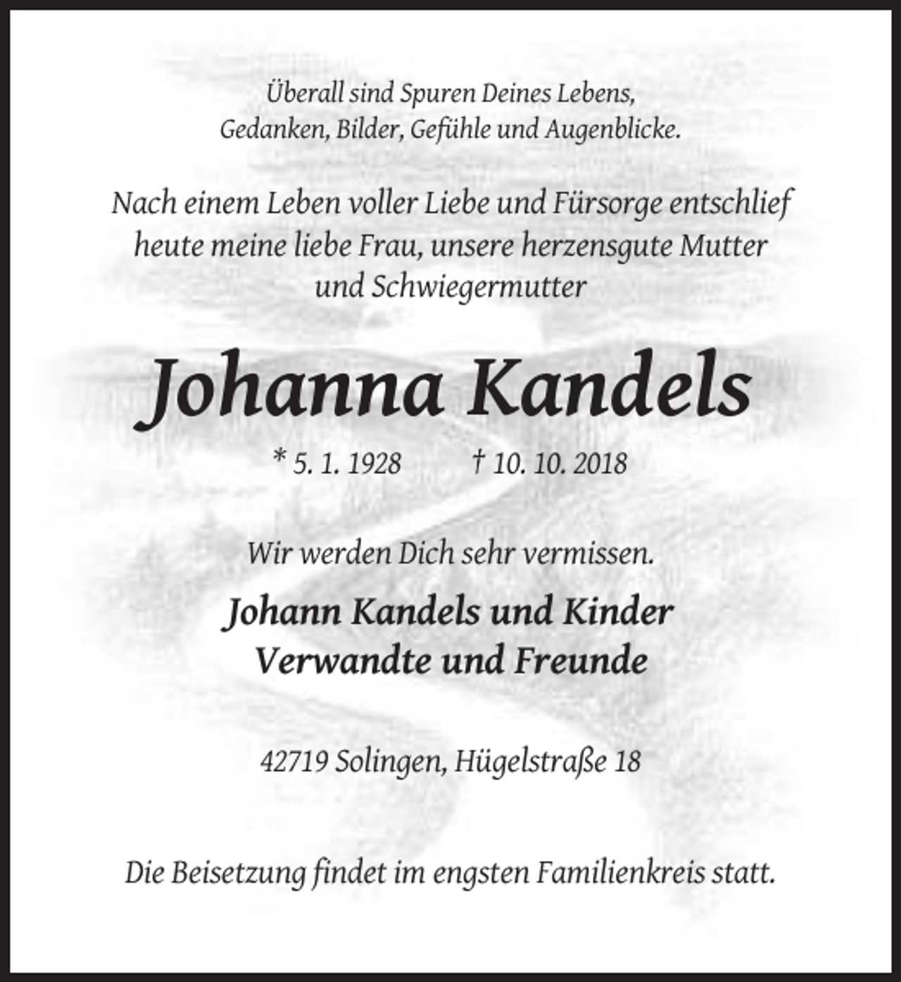 <p>Überall sind Spuren Deines Lebens,<br />Gedanken, Bilder, Gefühle und Augenblicke.</p><p>Nach einem Leben voller Liebe und Fürsorge entschlief<br />heute meine liebe Frau, unsere herzensgute Mutter<br />und Schwiegermutter</p><p>Johanna Kandels<br />* 5. 1. 1928</p><p>† 10. 10. 2018</p><p>Wir werden Dich sehr vermissen.</p><p>Johann Kandels und Kinder<br />Verwandte und Freunde<br />42719 Solingen, Hügelstraße 18</p><p>Die Beisetzung findet im engsten Familienkreis statt.</p>