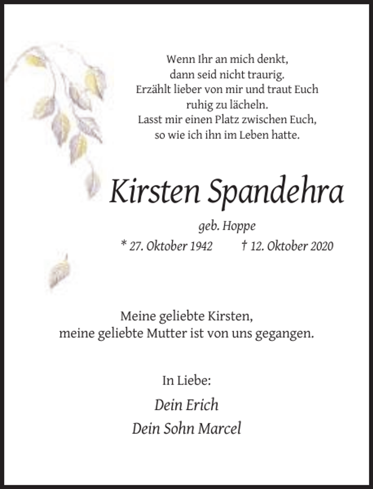 <p>Wenn Ihr an mich denkt,<br />dann seid nicht traurig.<br />Erzählt lieber von mir und traut Euch<br />ruhig zu lächeln.<br />Lasst mir einen Platz zwischen Euch,<br />so wie ich ihn im Leben hatte.</p><p>Kirsten Spandehra<br />geb. Hoppe<br />* 27. Oktober 1942<br />† 12. Oktober 2020</p><p>Meine geliebte Kirsten,<br />meine geliebte Mutter ist von uns gegangen.</p><p>In Liebe:</p><p>Dein Erich<br />Dein Sohn Marcel</p>