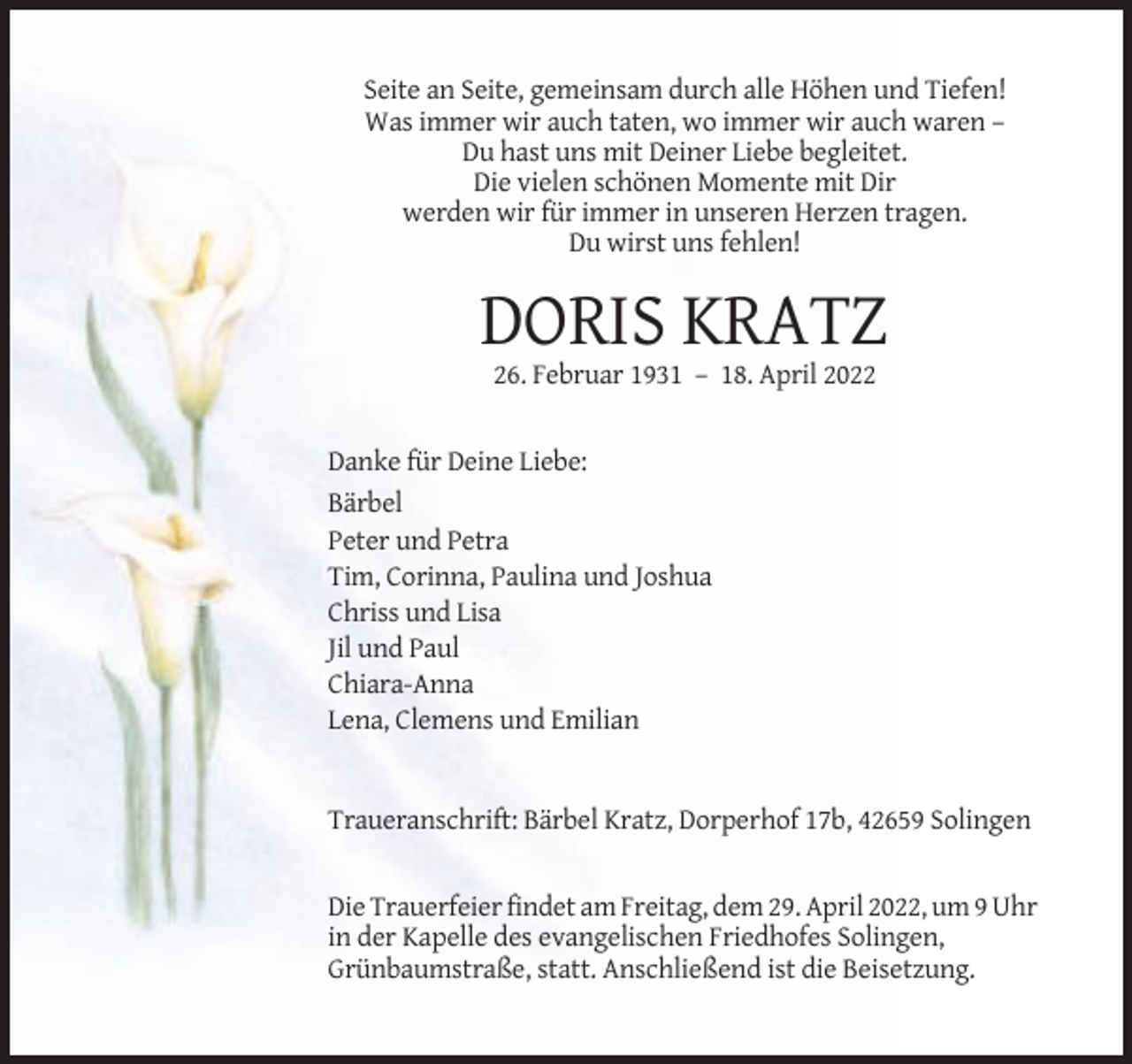 <p>Seite an Seite, gemeinsam durch alle Höhen und Tiefen!<br />Was immer wir auch taten, wo immer wir auch waren –<br />Du hast uns mit Deiner Liebe begleitet.<br />Die vielen schönen Momente mit Dir<br />werden wir für immer in unseren Herzen tragen.<br />Du wirst uns fehlen!</p><p>DORIS KRATZ<br />26. Februar 1931 – 18. April 2022</p><p>Danke für Deine Liebe:<br />Bärbel<br />Peter und Petra<br />Tim, Corinna, Paulina und Joshua<br />Chriss und Lisa<br />Jil und Paul<br />Chiara-Anna<br />Lena, Clemens und Emilian</p><p>Traueranschrift: Bärbel Kratz, Dorperhof 17b, 42659 Solingen</p><p>Die Trauerfeier findet am Freitag, dem 29. April 2022, um 9 Uhr<br />in der Kapelle des evangelischen Friedhofes Solingen,<br />Grünbaumstraße, statt. Anschließend ist die Beisetzung.</p>