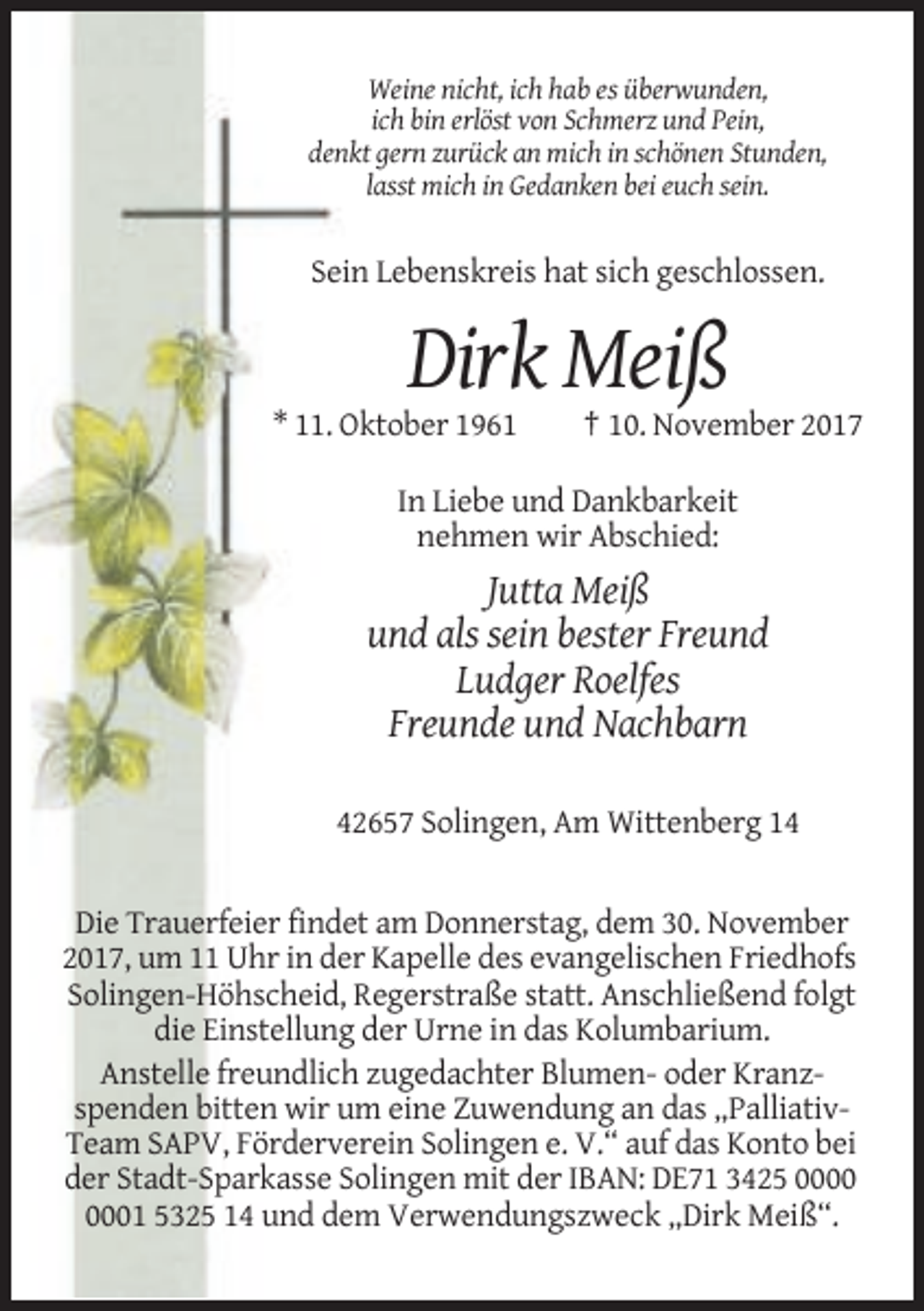 <p>Weine nicht, ich hab es überwunden,<br />ich bin erlöst von Schmerz und Pein,<br />denkt gern zurück an mich in schönen Stunden,<br />lasst mich in Gedanken bei euch sein.</p><p>Sein Lebenskreis hat sich geschlossen.</p><p>Dirk Meiß<br />* 11. Oktober 1961</p><p>† 10. November 2017</p><p>In Liebe und Dankbarkeit<br />nehmen wir Abschied:</p><p>Jutta Meiß<br />und als sein bester Freund<br />Ludger Roelfes<br />Freunde und Nachbarn<br />42657 Solingen, Am Wittenberg 14</p><p>Die Trauerfeier findet am Donnerstag, dem 30. November<br />2017, um 11 Uhr in der Kapelle des evangelischen Friedhofs<br />Solingen-Höhscheid, Regerstraße statt. Anschließend folgt<br />die Einstellung der Urne in das Kolumbarium.<br />Anstelle freundlich zugedachter Blumen- oder Kranzspenden bitten wir um eine Zuwendung an das „PalliativTeam SAPV, Förderverein Solingen e. V.“ auf das Konto bei<br />der Stadt-Sparkasse Solingen mit der IBAN: DE71 3425 01 5325 14 und dem Verwendungszweck „Dirk Meiß“.</p>