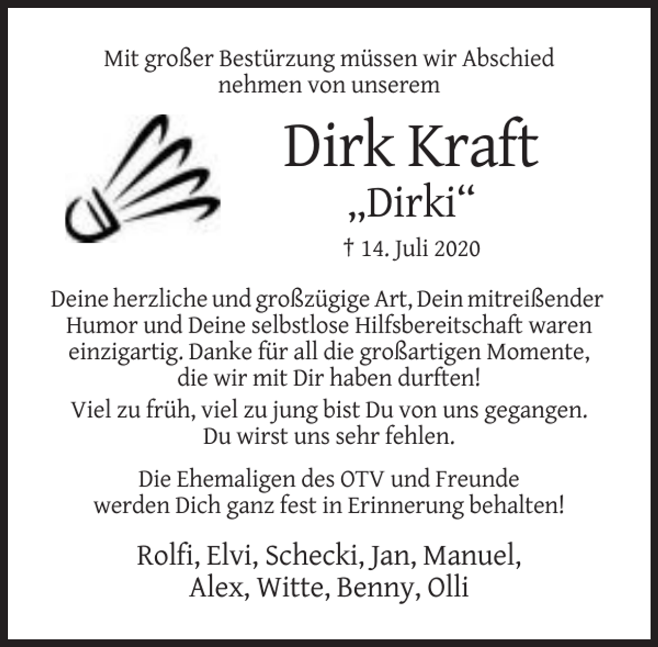 <p>Mit großer Bestürzung müssen wir Abschied<br />nehmen von unserem</p><p>Dirk Kraft<br />„Dirki“<br />† 14. Juli 2020<br />Deine herzliche und großzügige Art, Dein mitreißender<br />Humor und Deine selbstlose Hilfsbereitschaft waren<br />einzigartig. Danke für all die großartigen Momente,<br />die wir mit Dir haben durften!<br />Viel zu früh, viel zu jung bist Du von uns gegangen.<br />Du wirst uns sehr fehlen.<br />Die Ehemaligen des OTV und Freunde<br />werden Dich ganz fest in Erinnerung behalten!</p><p>Rolfi, Elvi, Schecki, Jan, Manuel,<br />Alex, Witte, Benny, Olli</p>